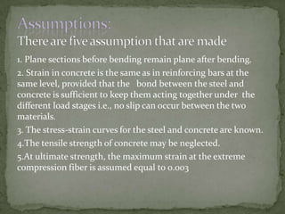 1. Plane sections before bending remain plane after bending.
2. Strain in concrete is the same as in reinforcing bars at the
same level, provided that the bond between the steel and
concrete is sufficient to keep them acting together under the
different load stages i.e., no slip can occur between the two
materials.
3. The stress-strain curves for the steel and concrete are known.
4.The tensile strength of concrete may be neglected.
5.At ultimate strength, the maximum strain at the extreme
compression fiber is assumed equal to 0.003

 
