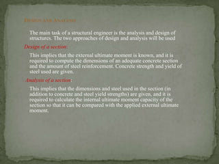 DESIGN AND ANALYSIS
The main task of a structural engineer is the analysis and design of
structures. The two approaches of design and analysis will be used
Design of a section:

This implies that the external ultimate moment is known, and it is
required to compute the dimensions of an adequate concrete section
and the amount of steel reinforcement. Concrete strength and yield of
steel used are given.
Analysis of a section:
This implies that the dimensions and steel used in the section (in
addition to concrete and steel yield strengths) are given, and it is
required to calculate the internal ultimate moment capacity of the
section so that it can be compared with the applied external ultimate
moment.

 