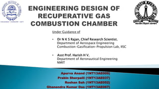 • Apurva Anand (1NT13AE009)
• Prabin Sherpaili (1NT13AE037)
• Roshan Sah (1NT13AE052)
• Ghanendra Kumar Das (1NT13AE067)
Under Guidance of
• Dr N K S Rajan, Chief Research Scientist,
Department of Aerospace Engineering
Combustion-Gasification-Propulsion Lab, IISC
• Asst Prof. Harish H V,
Department of Aeronautical Engineering
NMIT
 