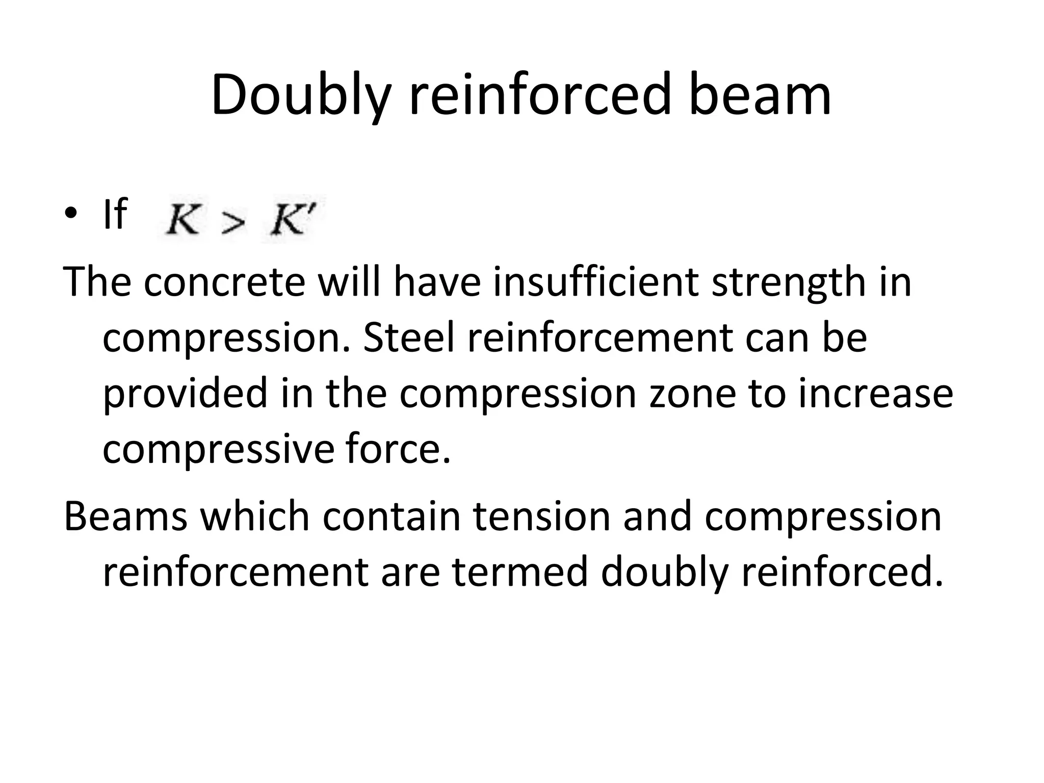 Doubly reinforced beam
• If
The concrete will have insufficient strength in
compression. Steel reinforcement can be
provided in the compression zone to increase
compressive force.
Beams which contain tension and compression
reinforcement are termed doubly reinforced.
 
