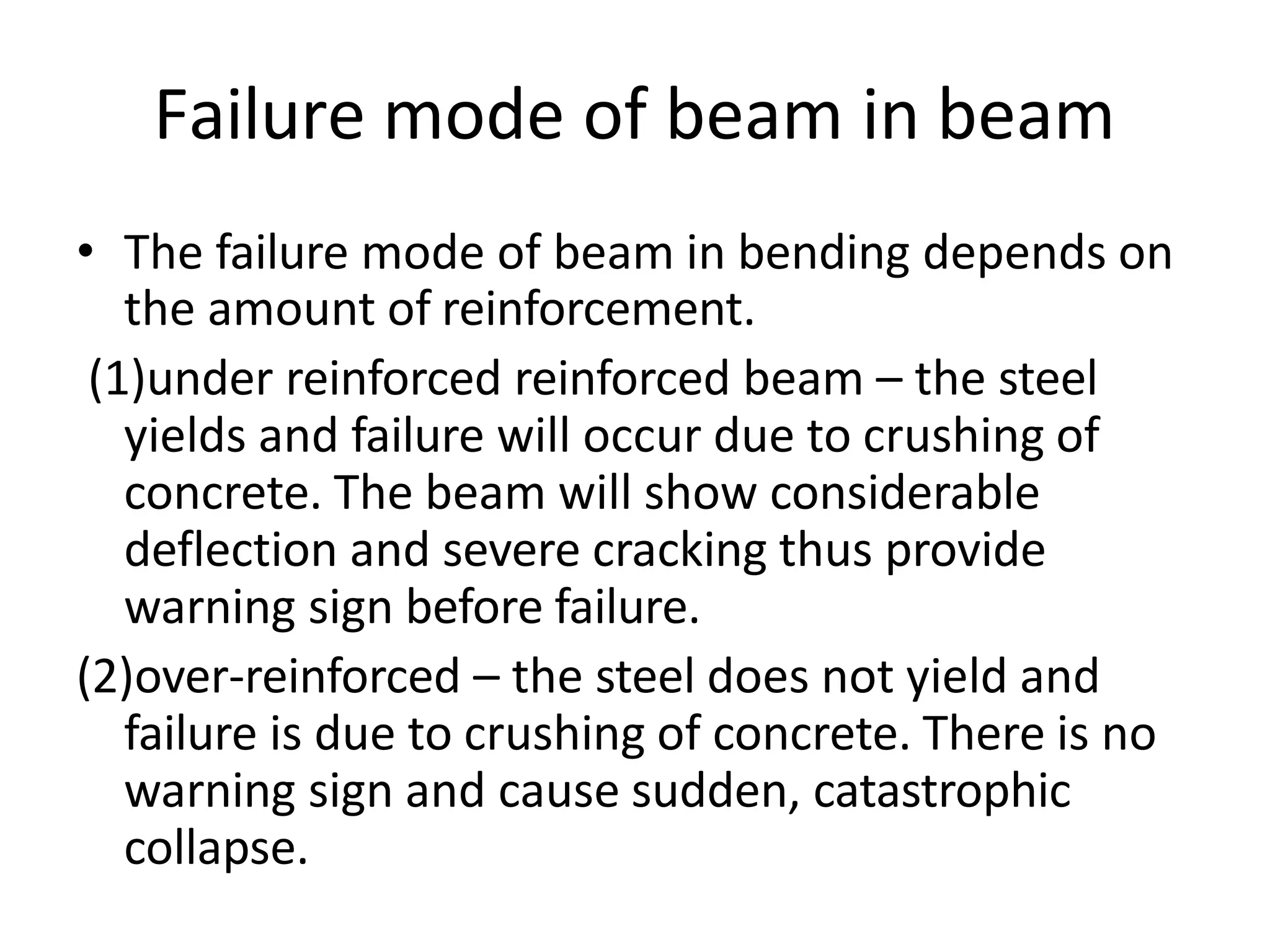 Failure mode of beam in beam
• The failure mode of beam in bending depends on
the amount of reinforcement.
(1)under reinforced reinforced beam – the steel
yields and failure will occur due to crushing of
concrete. The beam will show considerable
deflection and severe cracking thus provide
warning sign before failure.
(2)over-reinforced – the steel does not yield and
failure is due to crushing of concrete. There is no
warning sign and cause sudden, catastrophic
collapse.
 