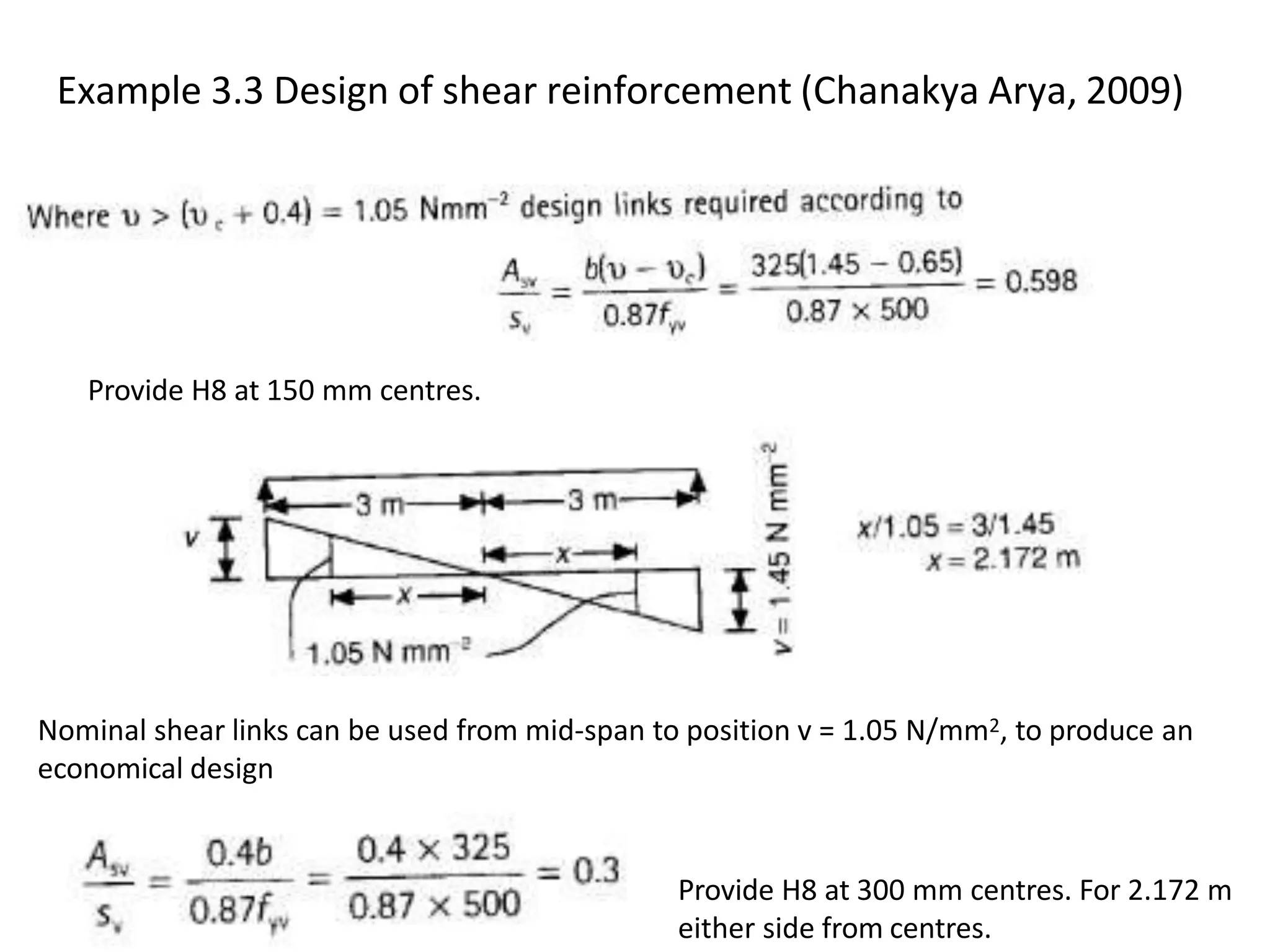Example 3.3 Design of shear reinforcement (Chanakya Arya, 2009)
Provide H8 at 150 mm centres.
Nominal shear links can be used from mid-span to position v = 1.05 N/mm2, to produce an
economical design
Provide H8 at 300 mm centres. For 2.172 m
either side from centres.
 