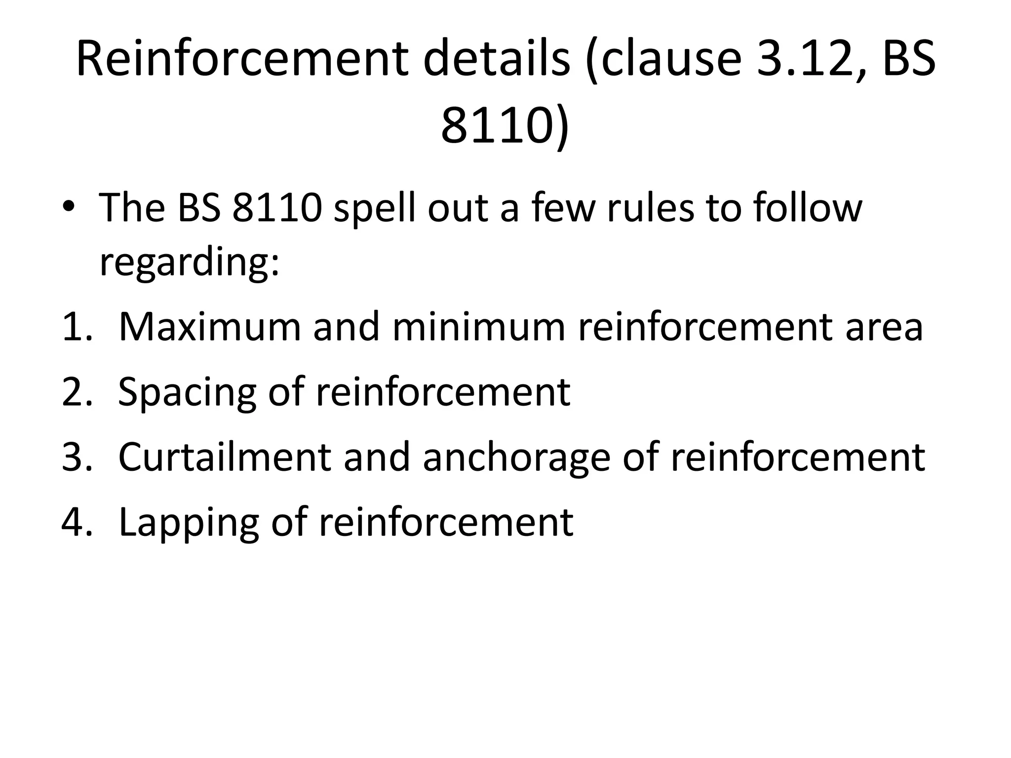 Reinforcement details (clause 3.12, BS
8110)
• The BS 8110 spell out a few rules to follow
regarding:
1. Maximum and minimum reinforcement area
2. Spacing of reinforcement
3. Curtailment and anchorage of reinforcement
4. Lapping of reinforcement
 