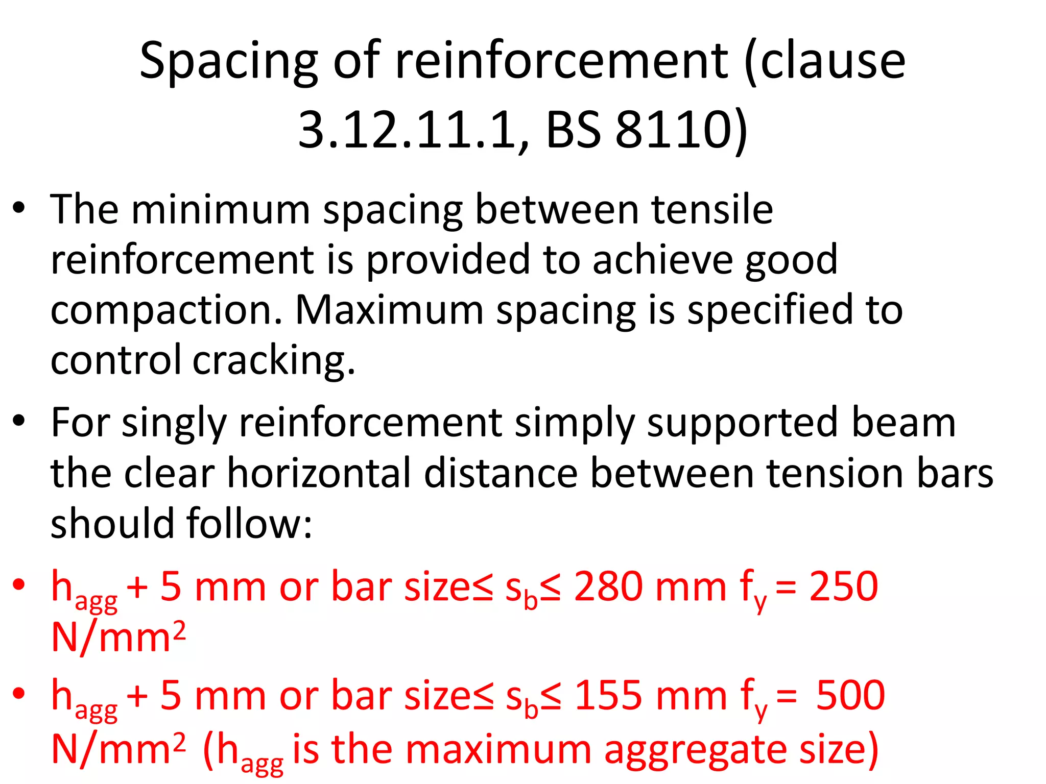 Spacing of reinforcement (clause
3.12.11.1, BS 8110)
• The minimum spacing between tensile
reinforcement is provided to achieve good
compaction. Maximum spacing is specified to
control cracking.
• For singly reinforcement simply supported beam
the clear horizontal distance between tension bars
should follow:
• hagg + 5 mm or bar size≤ sb≤ 280 mm fy = 250
N/mm2
• hagg + 5 mm or bar size≤ sb≤ 155 mm fy = 500
N/mm2 (hagg is the maximum aggregate size)
 