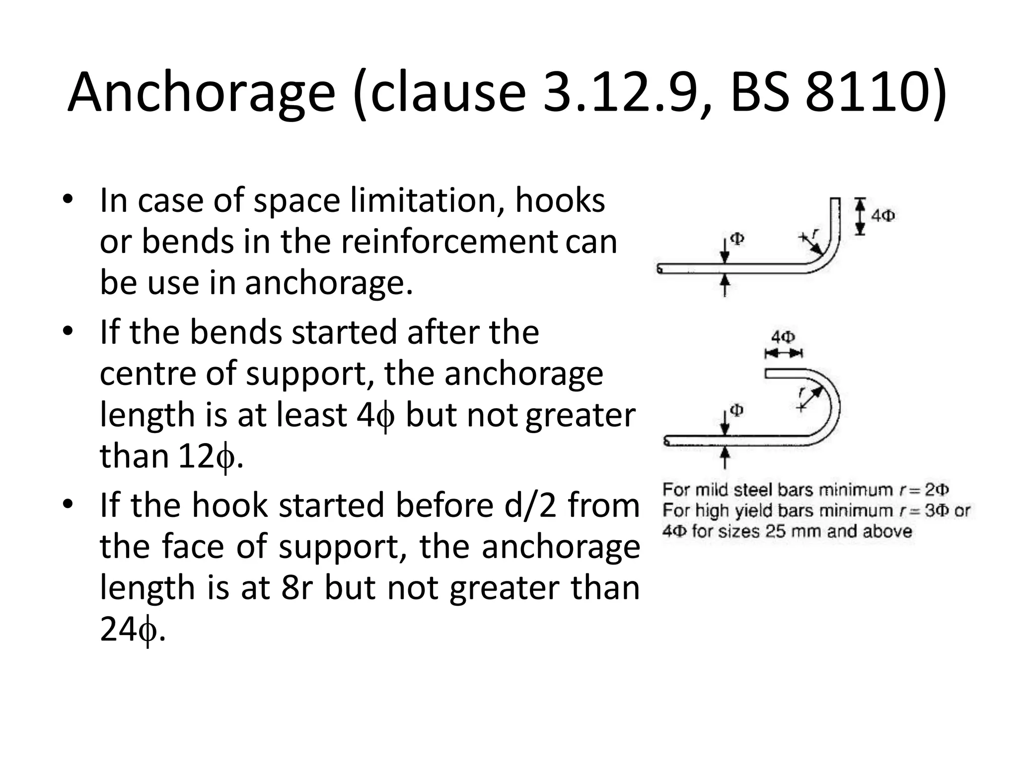 Anchorage (clause 3.12.9, BS 8110)
• In case of space limitation, hooks
or bends in the reinforcementcan
be use in anchorage.
• If the bends started after the
centre of support, the anchorage
length is at least 4 but not greater
than 12.
• If the hook started before d/2 from
the face of support, the anchorage
length is at 8r but not greater than
24.
 