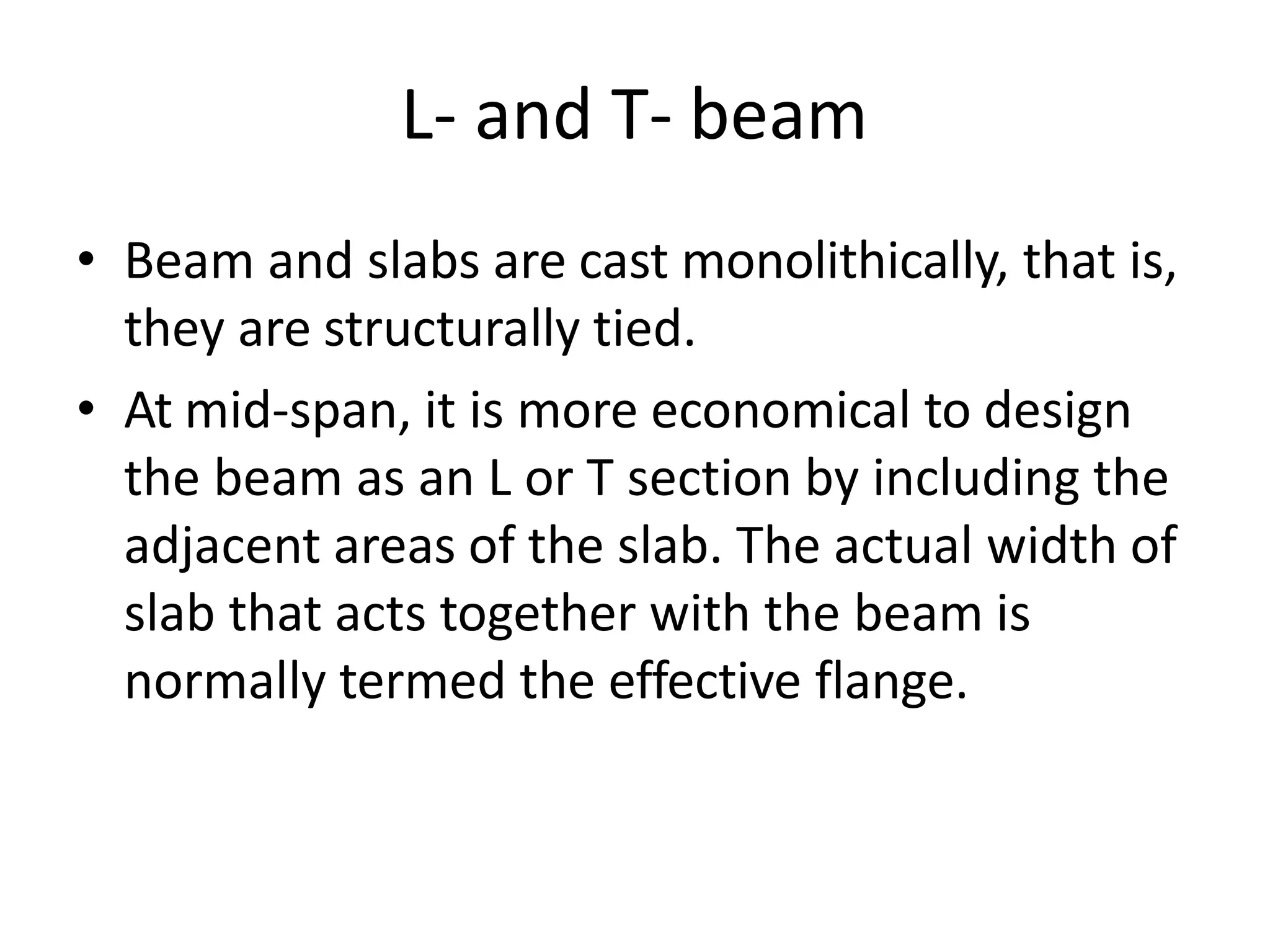 L- and T- beam
• Beam and slabs are cast monolithically, that is,
they are structurally tied.
• At mid-span, it is more economical to design
the beam as an L or T section by including the
adjacent areas of the slab. The actual width of
slab that acts together with the beam is
normally termed the effective flange.
 