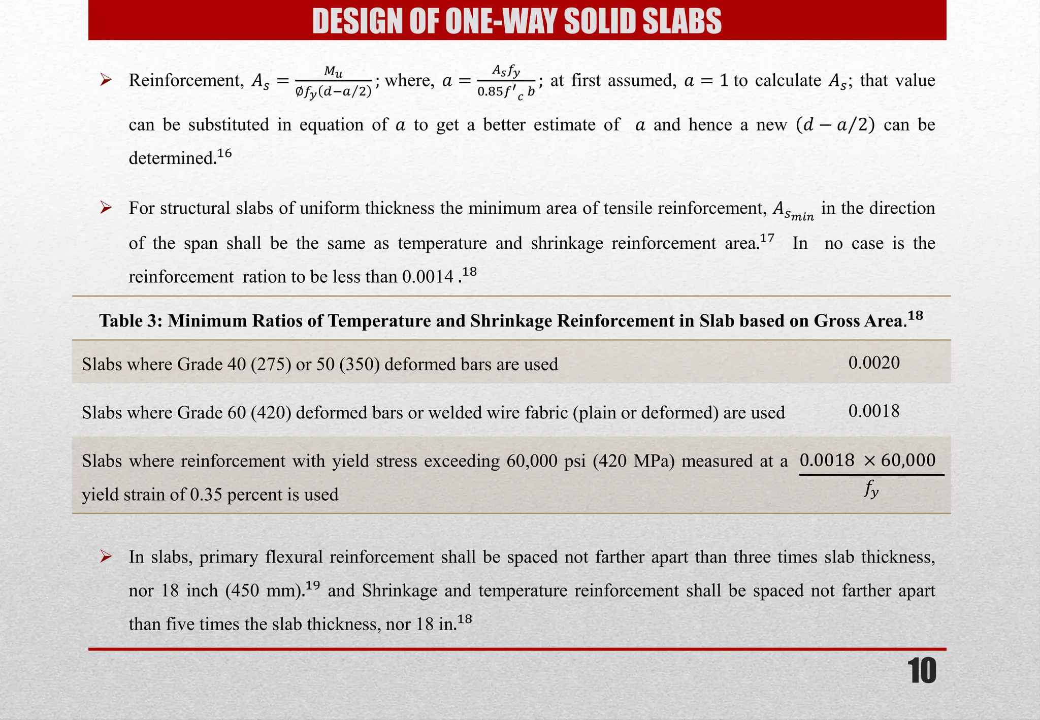 10 
DESIGN OF ONE-WAY SOLID SLABS 
Reinforcement, 퐴푠= 푀푢 ∅푓푦푑;푎2 ; where, 푎= 퐴푠푓푦 0.85푓′ 푐 푏 ; at first assumed, 푎=1 to calculate 퐴푠; that value can be substituted in equation of 푎 to get a better estimate of 푎 and hence a new 푑−푎2 can be determined.16 
For structural slabs of uniform thickness the minimum area of tensile reinforcement, 퐴푠푚푖푛 in the direction of the span shall be the same as temperature and shrinkage reinforcement area.17 In no case is the reinforcement ration to be less than 0.0014 .18 
Table 3: Minimum Ratios of Temperature and Shrinkage Reinforcement in Slab based on Gross Area.ퟏퟖ 
Slabs where Grade 40 (275) or 50 (350) deformed bars are used 
0.0020 
Slabs where Grade 60 (420) deformed bars or welded wire fabric (plain or deformed) are used 
0.0018 
Slabs where reinforcement with yield stress exceeding 60,000 psi (420 MPa) measured at a yield strain of 0.35 percent is used 
0.0018 ×60,000 푓푦 
In slabs, primary flexural reinforcement shall be spaced not farther apart than three times slab thickness, nor 18 inch (450 mm).19 and Shrinkage and temperature reinforcement shall be spaced not farther apart than five times the slab thickness, nor 18 in.18  