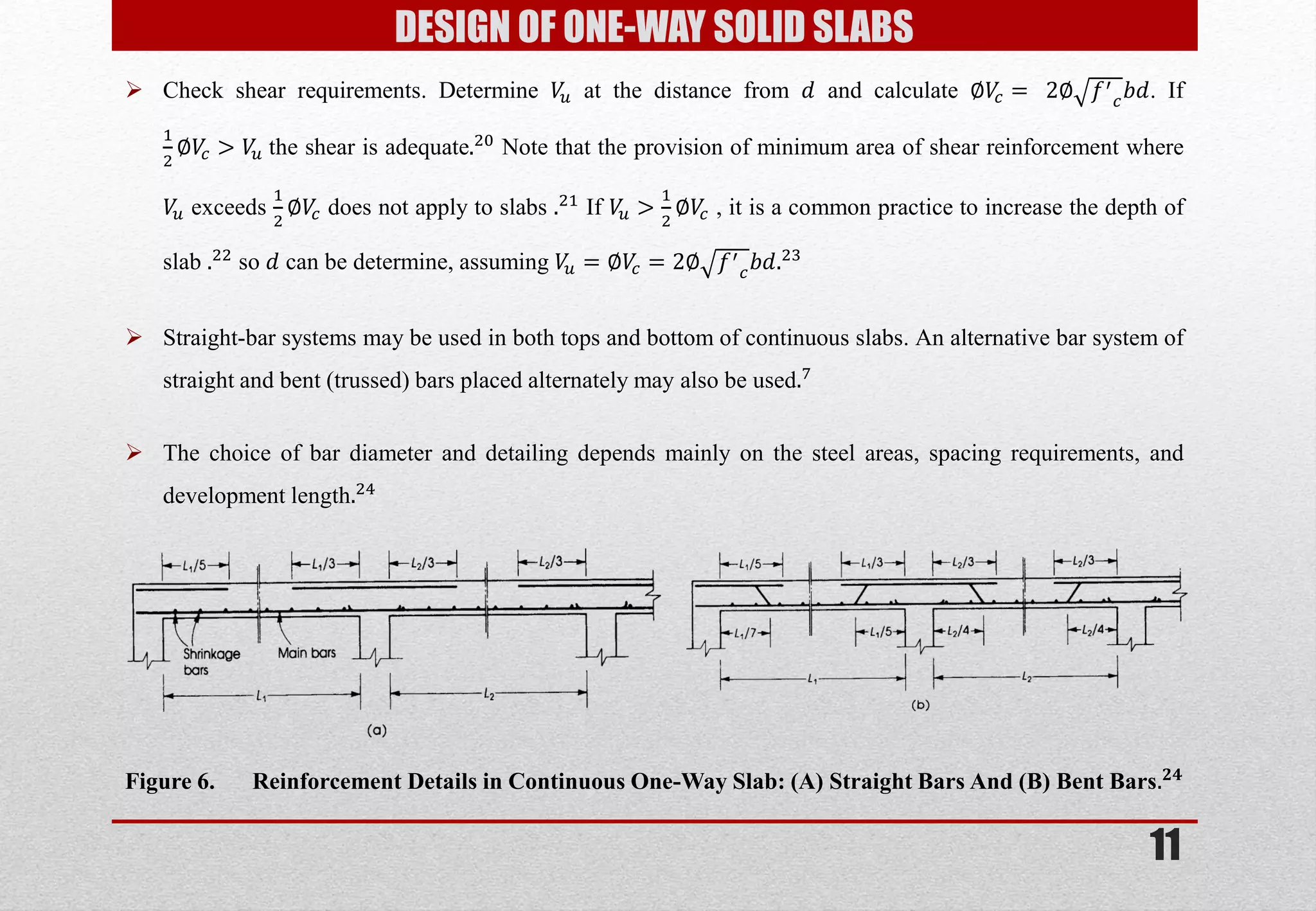 11 
Check shear requirements. Determine 푉푢 at the distance from 푑 and calculate ∅푉푐= 2∅푓′ 푐푏푑. If 12∅푉푐>푉푢 the shear is adequate.20 Note that the provision of minimum area of shear reinforcement where 푉푢 exceeds 12∅푉푐 does not apply to slabs .21 If 푉푢> 12∅푉푐 , it is a common practice to increase the depth of slab .22 so 푑 can be determine, assuming 푉푢=∅푉푐=2∅푓′ 푐푏푑.23 
Straight-bar systems may be used in both tops and bottom of continuous slabs. An alternative bar system of straight and bent (trussed) bars placed alternately may also be used.7 
The choice of bar diameter and detailing depends mainly on the steel areas, spacing requirements, and development length.24 
DESIGN OF ONE-WAY SOLID SLABS 
Figure 6. Reinforcement Details in Continuous One-Way Slab: (A) Straight Bars And (B) Bent Bars.ퟐퟒ  