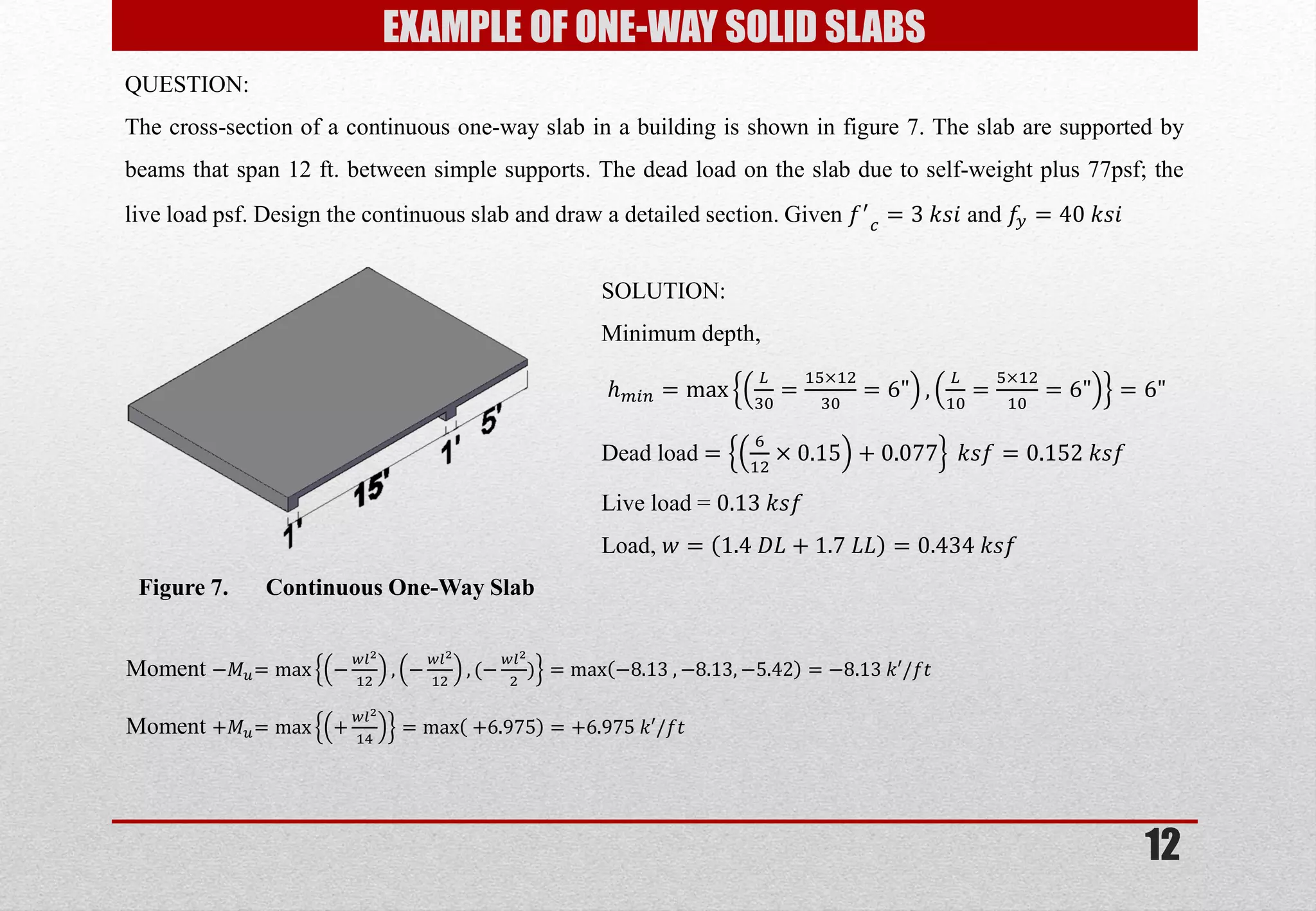 12 
QUESTION: The cross-section of a continuous one-way slab in a building is shown in figure 7. The slab are supported by beams that span 12 ft. between simple supports. The dead load on the slab due to self-weight plus 77psf; the live load psf. Design the continuous slab and draw a detailed section. Given 푓′ 푐=3 푘푠푖 and 푓푦=40 푘푠푖 
Figure 7. Continuous One-Way Slab 
SOLUTION: 
Minimum depth, 
푕푚푖푛=max 퐿 30= 15×1230=6", 퐿 10= 5×1210=6"=6" 
Dead load = 612×0.15+0.077 푘푠푓=0.152 푘푠푓 
Live load = 0.13 푘푠푓 
Load, 푤=1.4 퐷퐿+1.7 퐿퐿=0.434 푘푠푓 
Moment −푀푢=max− 푤푙212,− 푤푙212,(− 푤푙22)=max−8.13 ,−8.13,−5.42=−8.13 푘′/푓푡 Moment +푀푢=max+ 푤푙214=max +6.975=+6.975 푘′/푓푡 
EXAMPLE OF ONE-WAY SOLID SLABS  