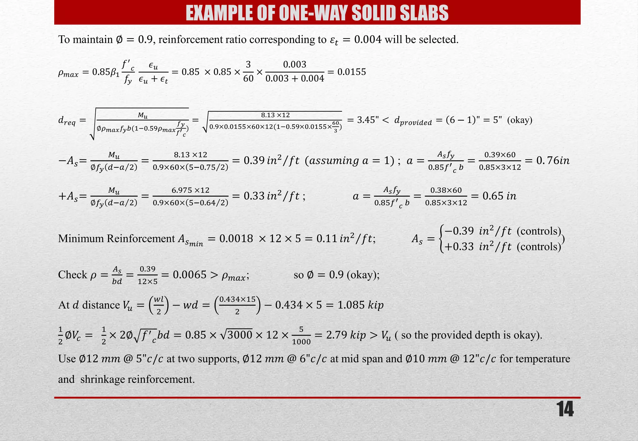 14 
EXAMPLE OF ONE-WAY SOLID SLABS 
To maintain ∅=0.9, reinforcement ratio corresponding to 휀푡=0.004 will be selected. 휌푚푎푥=0.85훽1 푓′ 푐 푓푦 휖푢 휖푢+휖푡 =0.85 ×0.85×360×0.0030.003+0.004=0.0155 푑푟푒푞= 푀푢 ∅휌푚푎푥푓푦푏(1;0.59휌푚푎푥 푓푦 푓′ 푐 ) = 8.13 ×120.9×0.0155×60×12(1;0.59×0.0155×603) =3.45"< 푑푝푟표푣푖푑푒푑=6−1"=5" (okay) −퐴푠= 푀푢 ∅푓푦푑;푎2 = 8.13 ×120.9×60×5;0.752 =0.39푖푛2푓푡 (푎푠푠푢푚푖푛푔 푎=1) ; 푎= 퐴푠푓푦 0.85푓′ 푐 푏 = 0.39×600.85×3×12=0.76푖푛 +퐴푠= 푀푢 ∅푓푦푑;푎2 = 6.975 ×120.9×60×5;0.642 =0.33푖푛2푓푡 ; 푎= 퐴푠푓푦 0.85푓′ 푐 푏 = 0.38×600.85×3×12=0.65 푖푛 Minimum Reinforcement 퐴푠푚푖푛=0.0018 ×12×5=0.11푖푛2푓푡 ; 퐴푠= −0.39 푖푛2푓푡 (controls) +0.33 푖푛2푓푡 (controls) ) Check 휌= 퐴푠 푏푑 = 0.3912×5=0.0065>휌푚푎푥; so ∅=0.9 (okay); At 푑 distance 푉푢= 푤푙 2−푤푑= 0.434×152−0.434×5=1.085 푘푖푝 12∅푉푐= 12×2∅푓′ 푐푏푑=0.85×3000×12×51000=2.79 푘푖푝>푉푢 ( so the provided depth is okay). Use ∅12 푚푚 @ 5"푐/푐 at two supports, ∅12 푚푚 @ 6"푐/푐 at mid span and ∅10 푚푚 @ 12"푐/푐 for temperature and shrinkage reinforcement.  