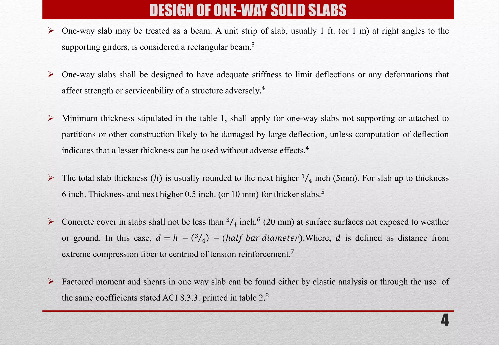 DESIGN OF ONE-WAY SOLID SLABS 
One-way slab may be treated as a beam. A unit strip of slab, usually 1 ft. (or 1 m) at right angles to the supporting girders, is considered a rectangular beam.3 
One-way slabs shall be designed to have adequate stiffness to limit deflections or any deformations that affect strength or serviceability of a structure adversely.4 
Minimum thickness stipulated in the table 1, shall apply for one-way slabs not supporting or attached to partitions or other construction likely to be damaged by large deflection, unless computation of deflection indicates that a lesser thickness can be used without adverse effects.4 
The total slab thickness (푕) is usually rounded to the next higher 14 inch (5mm). For slab up to thickness 6 inch. Thickness and next higher 0.5 inch. (or 10 mm) for thicker slabs.5 
Concrete cover in slabs shall not be less than 34 inch.6 (20 mm) at surface surfaces not exposed to weather or ground. In this case, 푑=푕 −34 −(푕푎푙푓 푏푎푟 푑푖푎푚푒푡푒푟).Where, 푑 is defined as distance from extreme compression fiber to centriod of tension reinforcement.7 
Factored moment and shears in one way slab can be found either by elastic analysis or through the use of the same coefficients stated ACI 8.3.3. printed in table 2.8 
4  