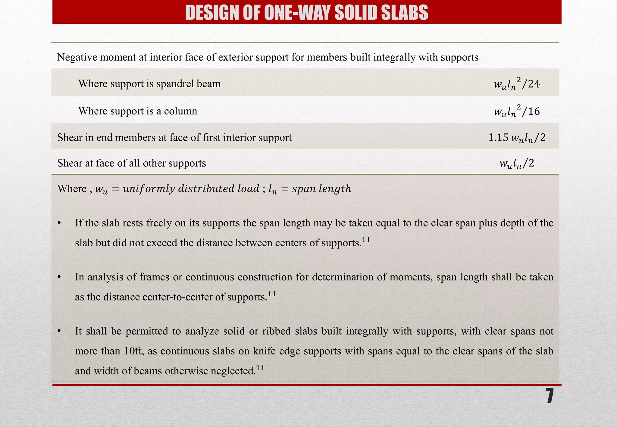 7 
DESIGN OF ONE-WAY SOLID SLABS 
Negative moment at interior face of exterior support for members built integrally with supports 
Where support is spandrel beam 
푤푢푙푛 224 
Where support is a column 
푤푢푙푛 216 
Shear in end members at face of first interior support 
1.15 푤푢푙푛2 
Shear at face of all other supports 
푤푢푙푛2 
Where , 푤푢=푢푛푖푓표푟푚푙푦 푑푖푠푡푟푖푏푢푡푒푑 푙표푎푑 ; 푙푛=푠푝푎푛 푙푒푛푔푡푕 
•If the slab rests freely on its supports the span length may be taken equal to the clear span plus depth of the slab but did not exceed the distance between centers of supports.11 
•In analysis of frames or continuous construction for determination of moments, span length shall be taken as the distance center-to-center of supports.11 
•It shall be permitted to analyze solid or ribbed slabs built integrally with supports, with clear spans not more than 10ft, as continuous slabs on knife edge supports with spans equal to the clear spans of the slab and width of beams otherwise neglected.11  
