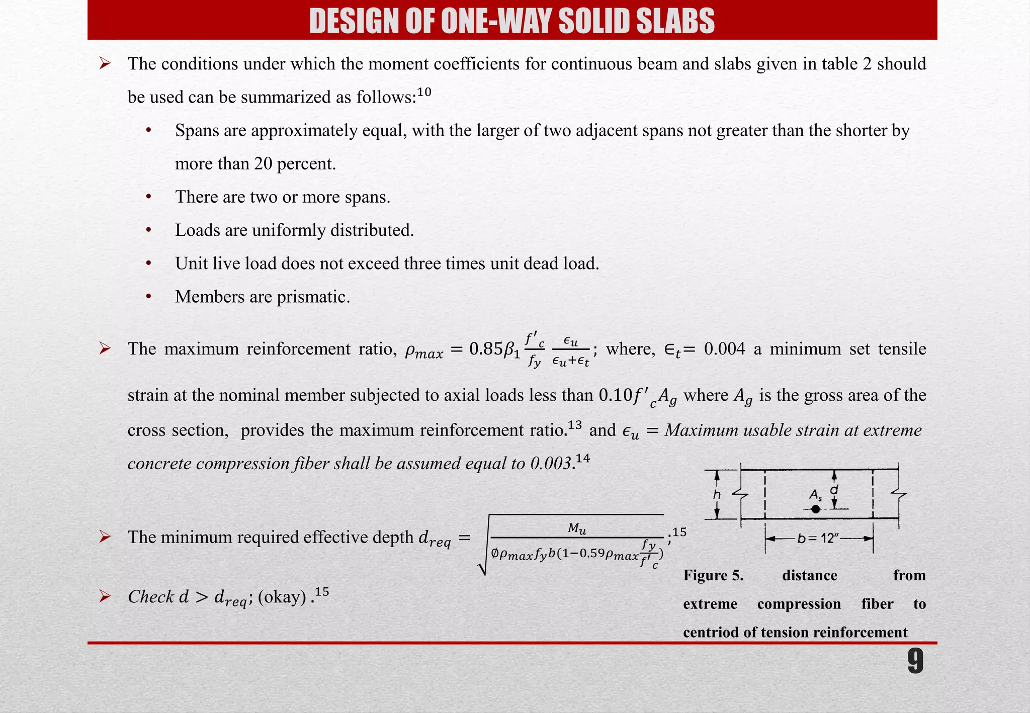 9 
DESIGN OF ONE-WAY SOLID SLABS 
The conditions under which the moment coefficients for continuous beam and slabs given in table 2 should be used can be summarized as follows:10 
•Spans are approximately equal, with the larger of two adjacent spans not greater than the shorter by more than 20 percent. 
•There are two or more spans. 
•Loads are uniformly distributed. 
•Unit live load does not exceed three times unit dead load. 
•Members are prismatic. 
The maximum reinforcement ratio, 휌푚푎푥=0.85훽1 푓′ 푐 푓푦 휖푢 휖푢:휖푡 ; where, ∈푡= 0.004 a minimum set tensile strain at the nominal member subjected to axial loads less than 0.10푓′ 푐퐴푔 where 퐴푔 is the gross area of the cross section, provides the maximum reinforcement ratio.13 and 휖푢=Maximum usable strain at extreme concrete compression fiber shall be assumed equal to 0.003.14 
The minimum required effective depth 푑푟푒푞= 푀푢 ∅휌푚푎푥푓푦푏(1;0.59휌푚푎푥 푓푦 푓′ 푐 ) ;15 
Check 푑>푑푟푒푞; (okay) .15 
Figure 5. distance from extreme compression fiber to centriod of tension reinforcement  