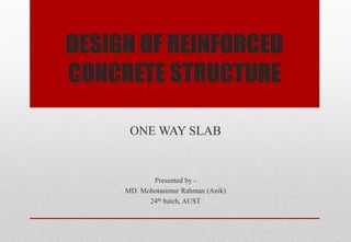 DESIGN OF REINFORCED CONCRETE STRUCTURE 
ONE WAY SLAB 
Presented by - 
MD. Mohotasimur Rahman (Anik) 
24th batch, AUST 
 