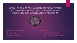 DESIGN OF ROBUST CELLULAR MANUFACTURING SYSTEM
FOR DYNAMIC PART POPULATION CONSIDERING MULTIPLE
PROCESSING ROUTES USING GENETIC ALGORITHM
NAME: DWITI KRISHNA PANDA GUIDED BY:
ROLL NO: 34328 DR. DHIREN KU. BEHERA
REGD NO: 1501105293 (ASST. PROFESSOR, MECH ENGG. DEPT.
 