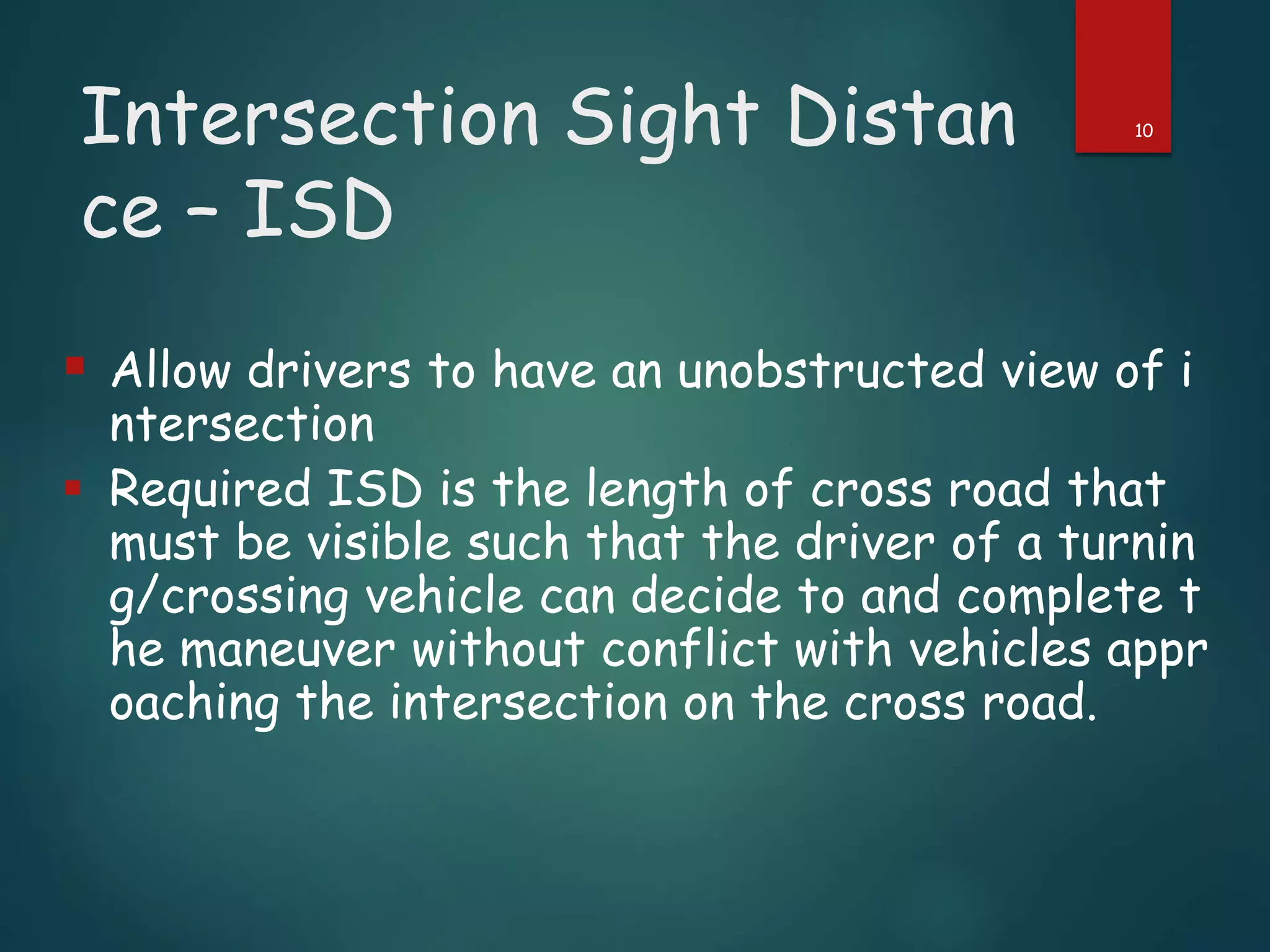 Intersection Sight Distan
ce – ISD
 Allow drivers to have an unobstructed view of i
ntersection
 Required ISD is the length of cross road that
must be visible such that the driver of a turnin
g/crossing vehicle can decide to and complete t
he maneuver without conflict with vehicles appr
oaching the intersection on the cross road.
10
 