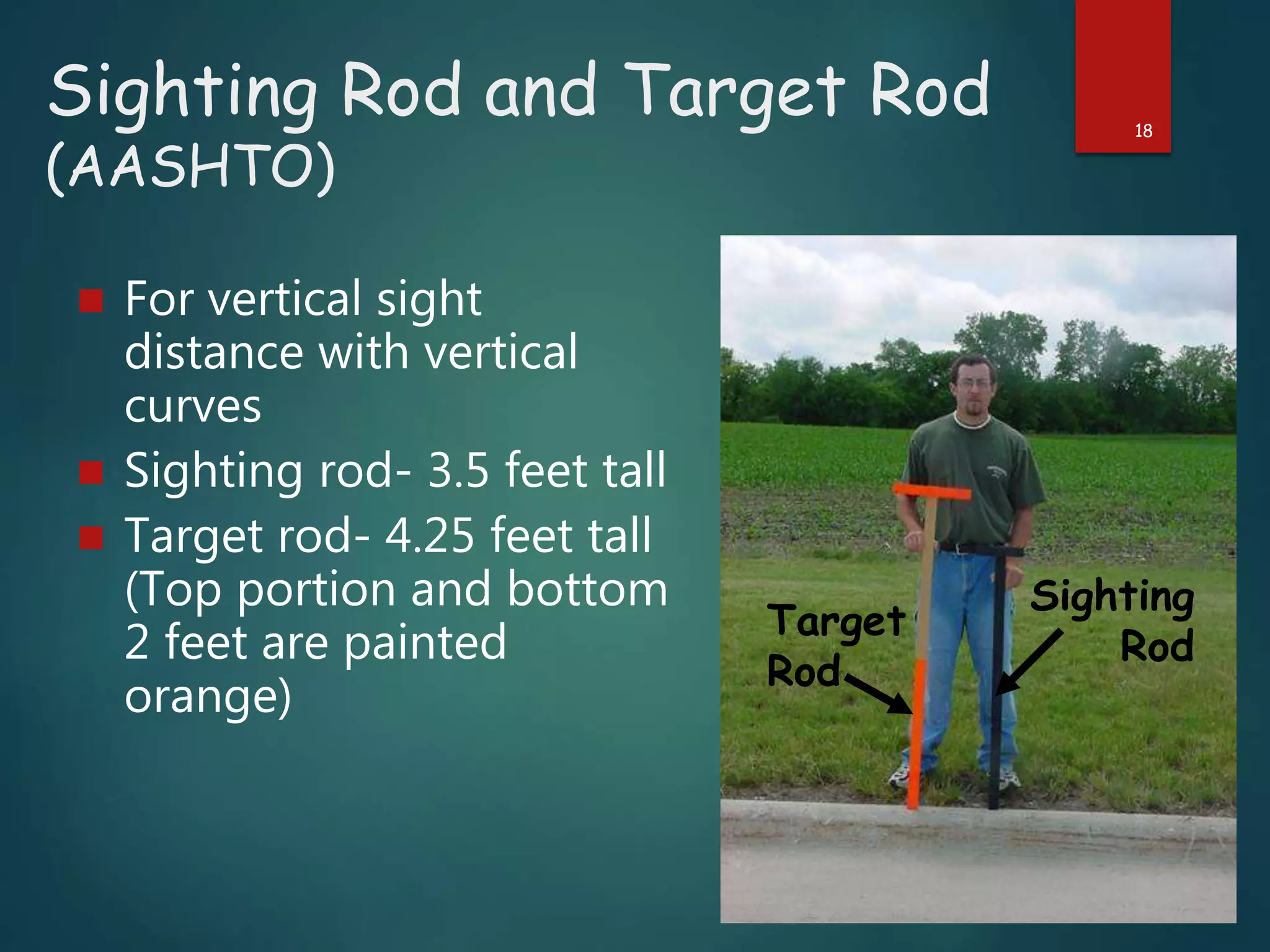 Sighting Rod and Target Rod
(AASHTO)
 For vertical sight
distance with vertical
curves
 Sighting rod- 3.5 feet tall
 Target rod- 4.25 feet tall
(Top portion and bottom
2 feet are painted
orange)
18
Sighting
Rod
Target
Rod
 