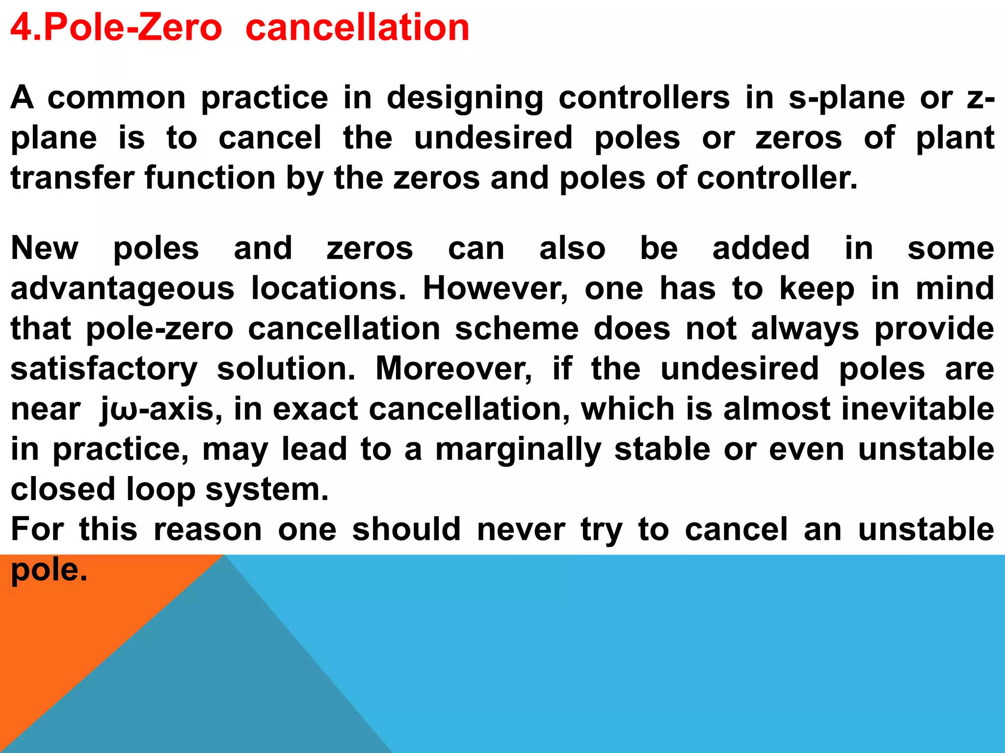 4.Pole-Zero cancellation
A common practice in designing controllers in s-plane or z-
plane is to cancel the undesired poles or zeros of plant
transfer function by the zeros and poles of controller.
New poles and zeros can also be added in some
advantageous locations. However, one has to keep in mind
that pole-zero cancellation scheme does not always provide
satisfactory solution. Moreover, if the undesired poles are
near jω-axis, in exact cancellation, which is almost inevitable
in practice, may lead to a marginally stable or even unstable
closed loop system.
For this reason one should never try to cancel an unstable
pole.
 