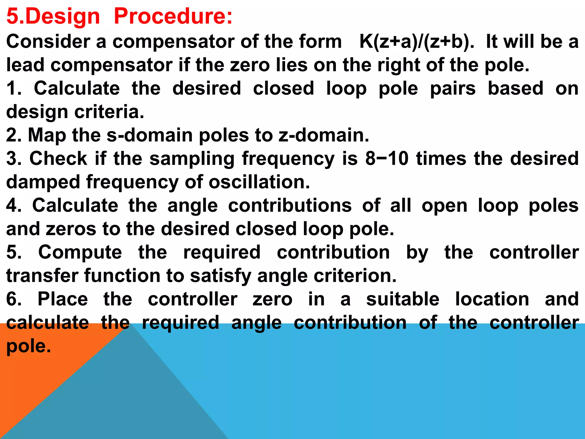 5.Design Procedure:
Consider a compensator of the form K(z+a)/(z+b). It will be a
lead compensator if the zero lies on the right of the pole.
1. Calculate the desired closed loop pole pairs based on
design criteria.
2. Map the s-domain poles to z-domain.
3. Check if the sampling frequency is 8−10 times the desired
damped frequency of oscillation.
4. Calculate the angle contributions of all open loop poles
and zeros to the desired closed loop pole.
5. Compute the required contribution by the controller
transfer function to satisfy angle criterion.
6. Place the controller zero in a suitable location and
calculate the required angle contribution of the controller
pole.
 