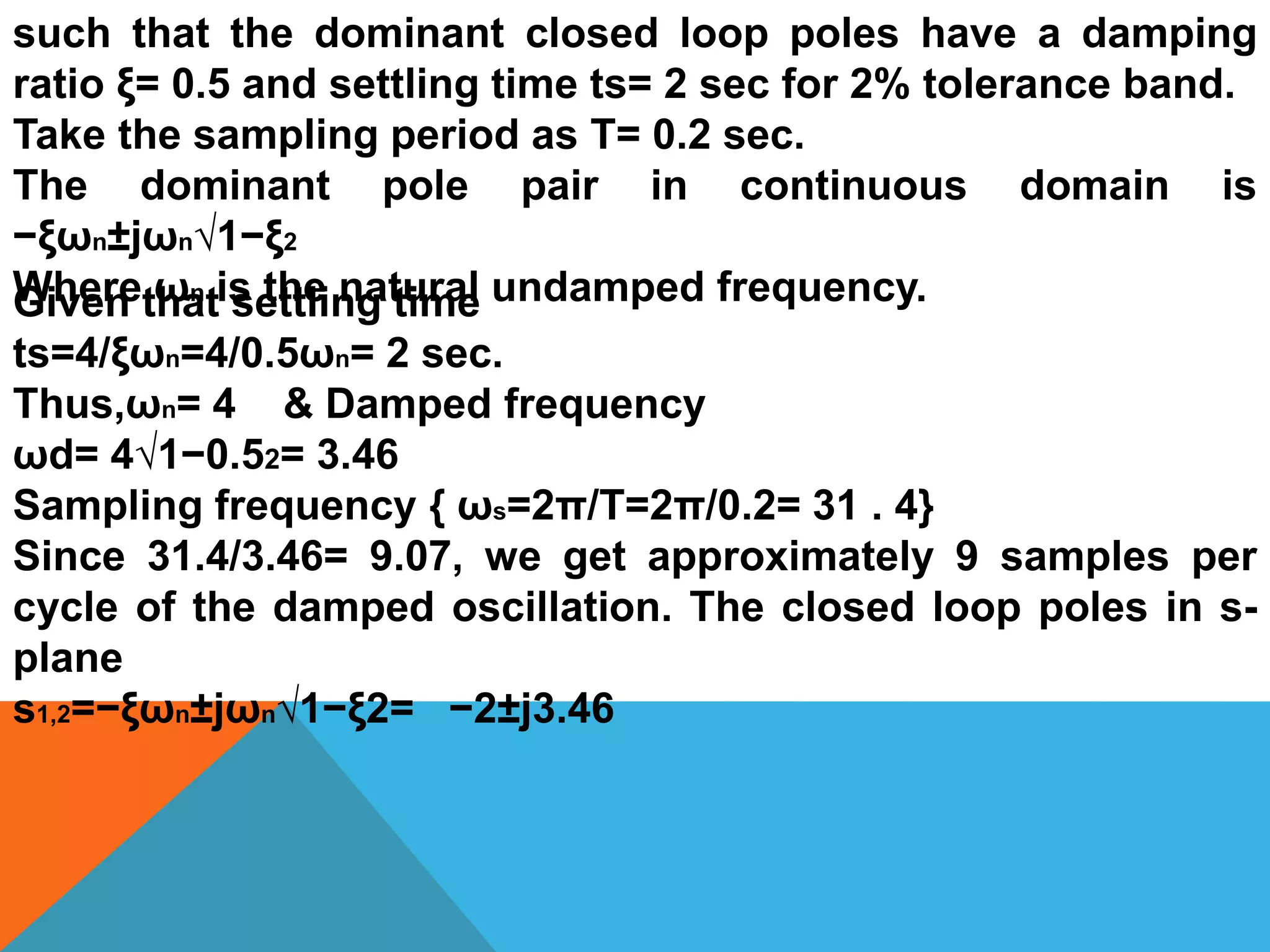 such that the dominant closed loop poles have a damping
ratio ξ= 0.5 and settling time ts= 2 sec for 2% tolerance band.
Take the sampling period as T= 0.2 sec.
The dominant pole pair in continuous domain is
−ξωn±jωn√1−ξ2
Where ωn is the natural undamped frequency.Given that settling time
ts=4/ξωn=4/0.5ωn= 2 sec.
Thus,ωn= 4 & Damped frequency
ωd= 4√1−0.52= 3.46
Sampling frequency { ωs=2π/T=2π/0.2= 31 . 4}
Since 31.4/3.46= 9.07, we get approximately 9 samples per
cycle of the damped oscillation. The closed loop poles in s-
plane
s1,2=−ξωn±jωn√1−ξ2= −2±j3.46
 