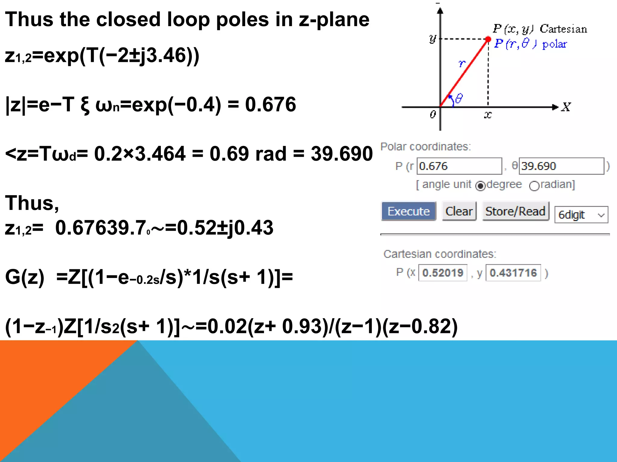 Thus the closed loop poles in z-plane
z1,2=exp(T(−2±j3.46))
|z|=e−T ξ ωn=exp(−0.4) = 0.676
<z=Tωd= 0.2×3.464 = 0.69 rad = 39.690
Thus,
z1,2= 0.67639.70∼=0.52±j0.43
G(z) =Z[(1−e−0.2s/s)*1/s(s+ 1)]=
(1−z−1)Z[1/s2(s+ 1)]∼=0.02(z+ 0.93)/(z−1)(z−0.82)
 