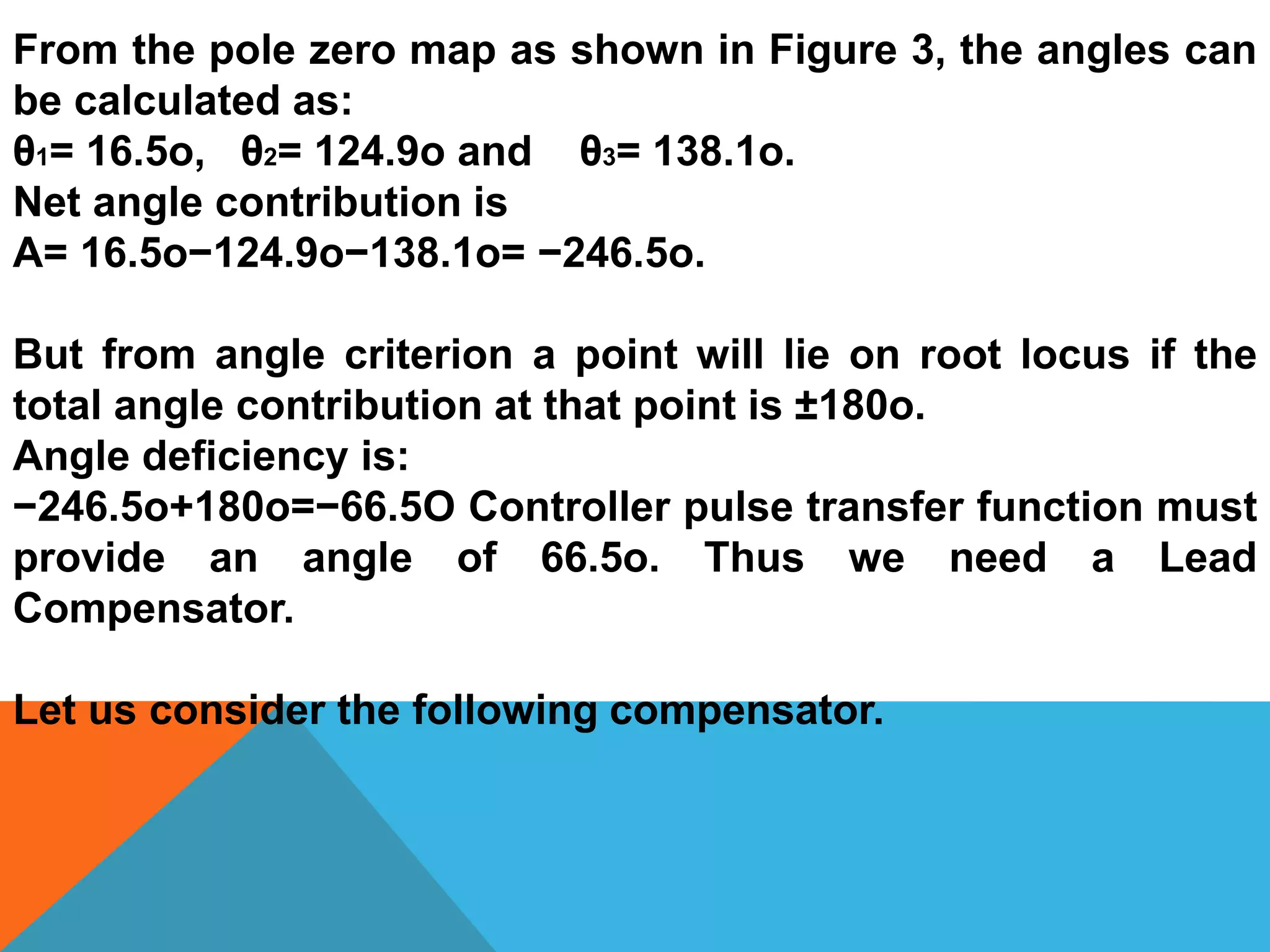 From the pole zero map as shown in Figure 3, the angles can
be calculated as:
θ1= 16.5o, θ2= 124.9o and θ3= 138.1o.
Net angle contribution is
A= 16.5o−124.9o−138.1o= −246.5o.
But from angle criterion a point will lie on root locus if the
total angle contribution at that point is ±180o.
Angle deficiency is:
−246.5o+180o=−66.5O Controller pulse transfer function must
provide an angle of 66.5o. Thus we need a Lead
Compensator.
Let us consider the following compensator.
 