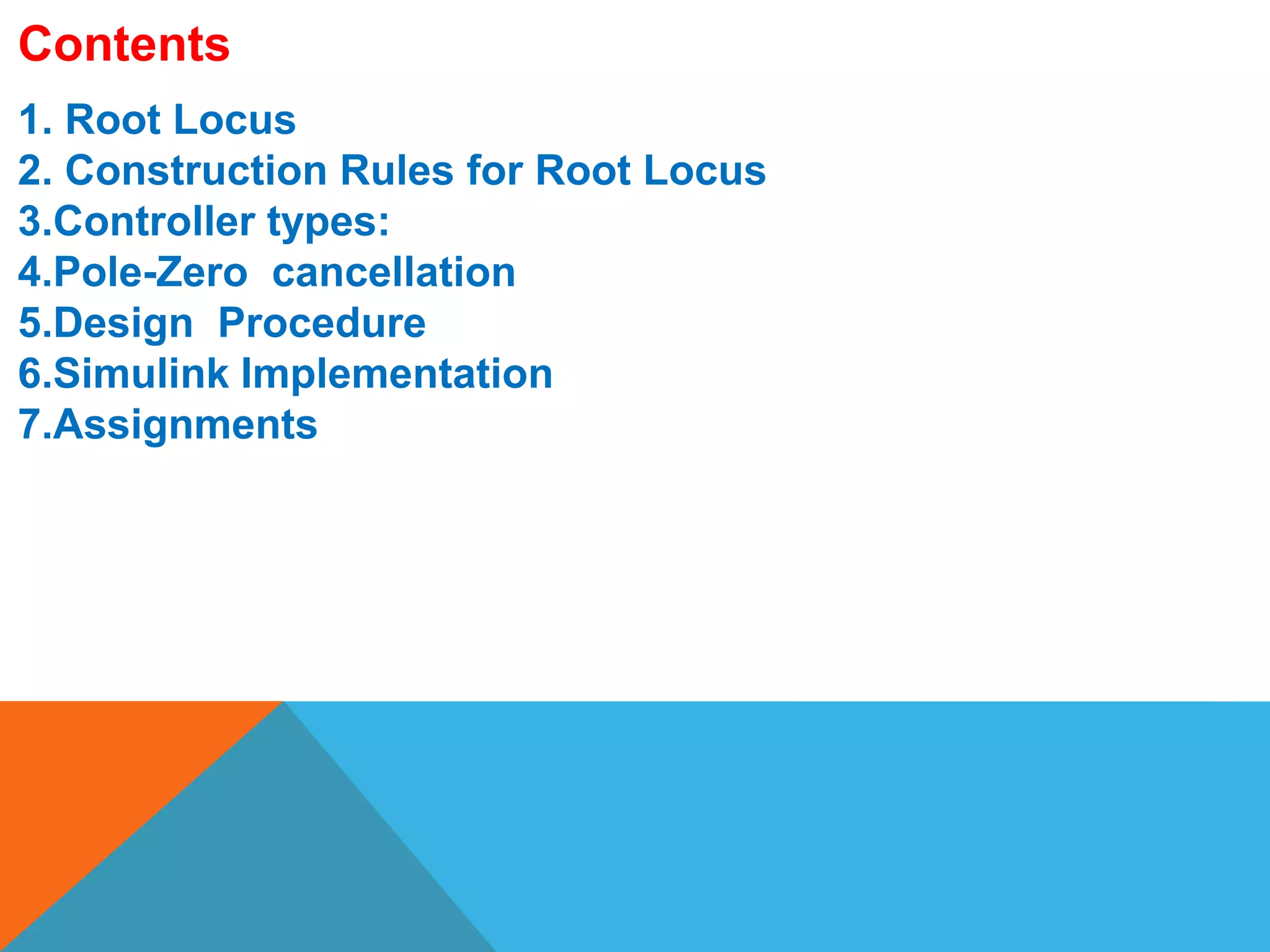 1. Root Locus
2. Construction Rules for Root Locus
3.Controller types:
4.Pole-Zero cancellation
5.Design Procedure
6.Simulink Implementation
7.Assignments
Contents
 