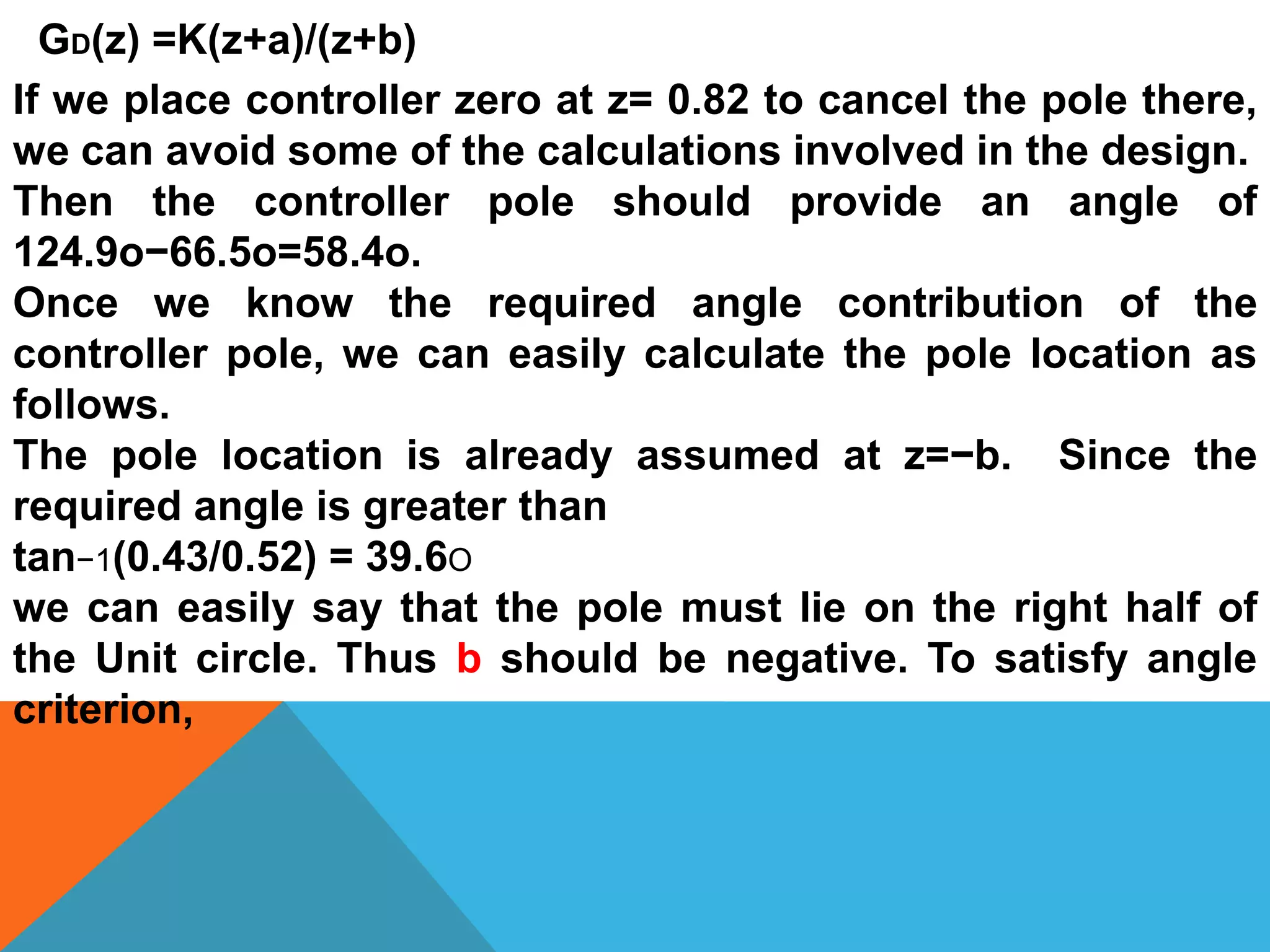 GD(z) =K(z+a)/(z+b)
If we place controller zero at z= 0.82 to cancel the pole there,
we can avoid some of the calculations involved in the design.
Then the controller pole should provide an angle of
124.9o−66.5o=58.4o.
Once we know the required angle contribution of the
controller pole, we can easily calculate the pole location as
follows.
The pole location is already assumed at z=−b. Since the
required angle is greater than
tan−1(0.43/0.52) = 39.6O
we can easily say that the pole must lie on the right half of
the Unit circle. Thus b should be negative. To satisfy angle
criterion,
 