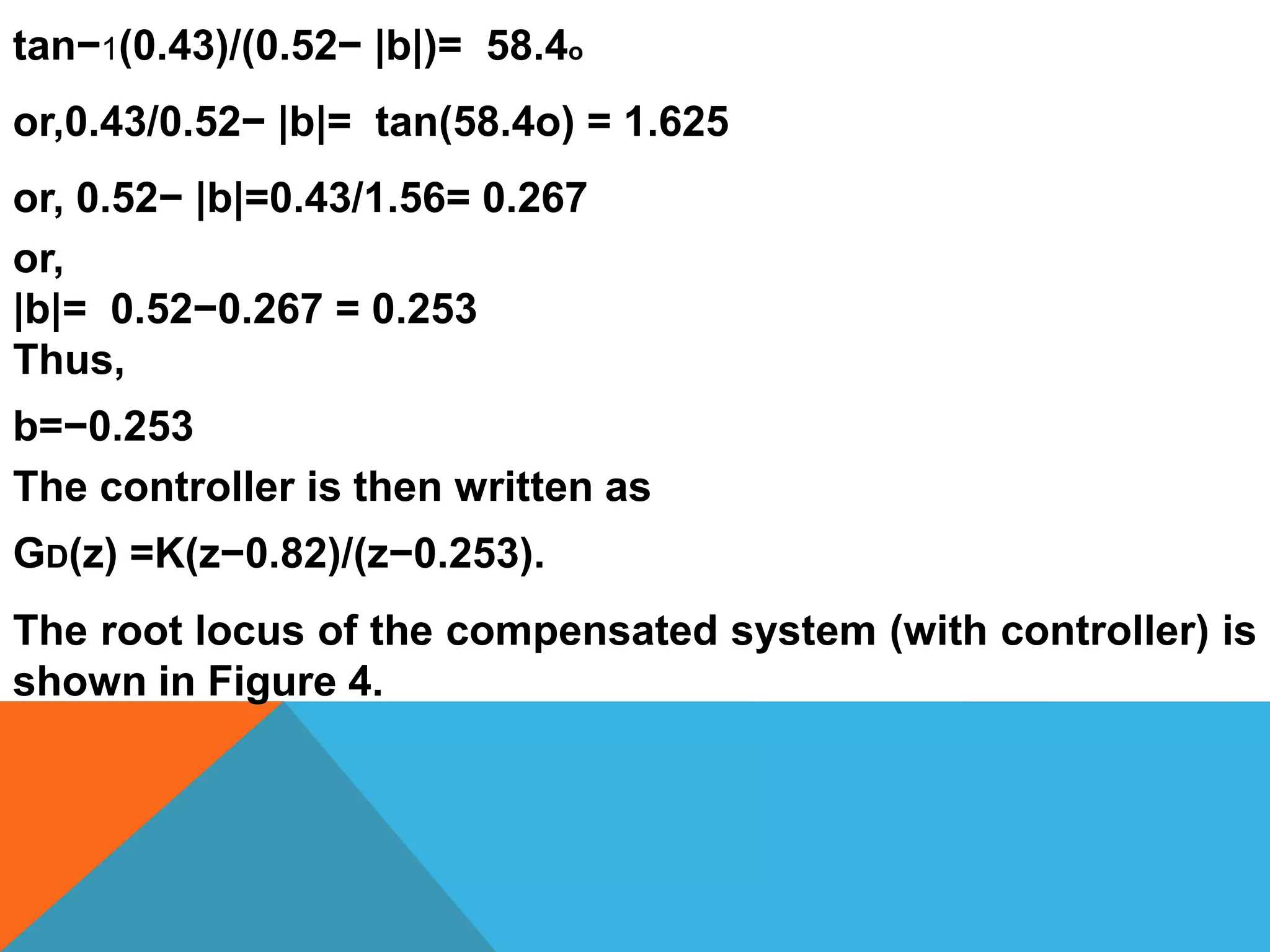 tan−1(0.43)/(0.52− |b|)= 58.4o
or,0.43/0.52− |b|= tan(58.4o) = 1.625
or, 0.52− |b|=0.43/1.56= 0.267
or,
|b|= 0.52−0.267 = 0.253
Thus,
b=−0.253
The controller is then written as
GD(z) =K(z−0.82)/(z−0.253).
The root locus of the compensated system (with controller) is
shown in Figure 4.
 
