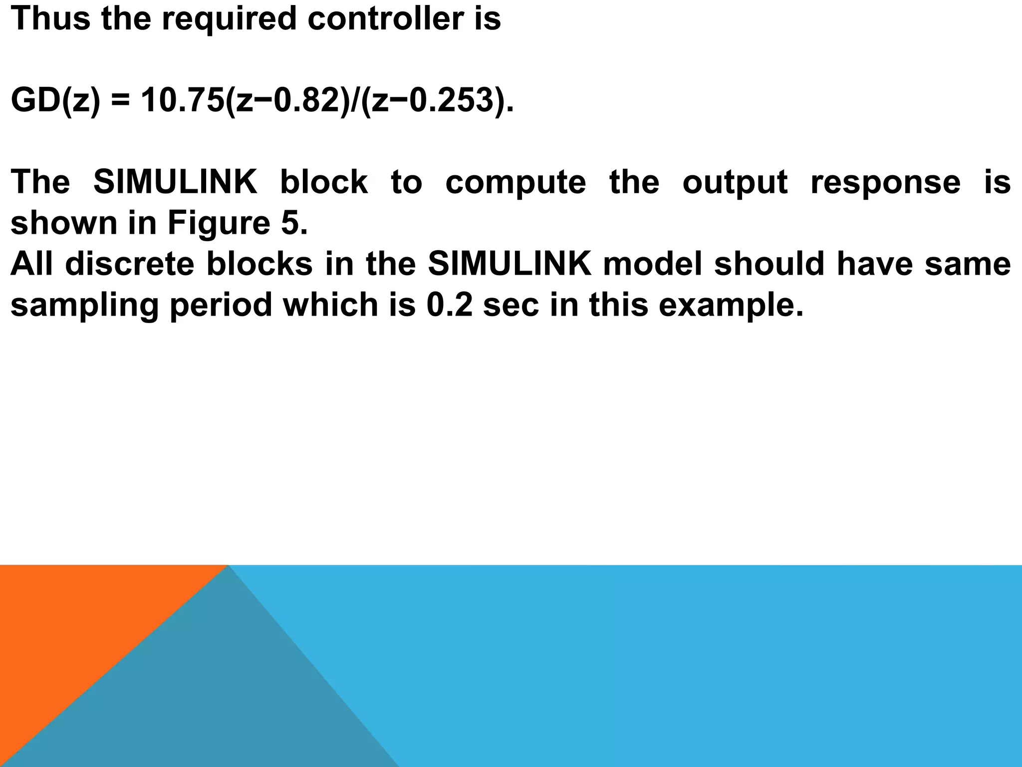 Thus the required controller is
GD(z) = 10.75(z−0.82)/(z−0.253).
The SIMULINK block to compute the output response is
shown in Figure 5.
All discrete blocks in the SIMULINK model should have same
sampling period which is 0.2 sec in this example.
 