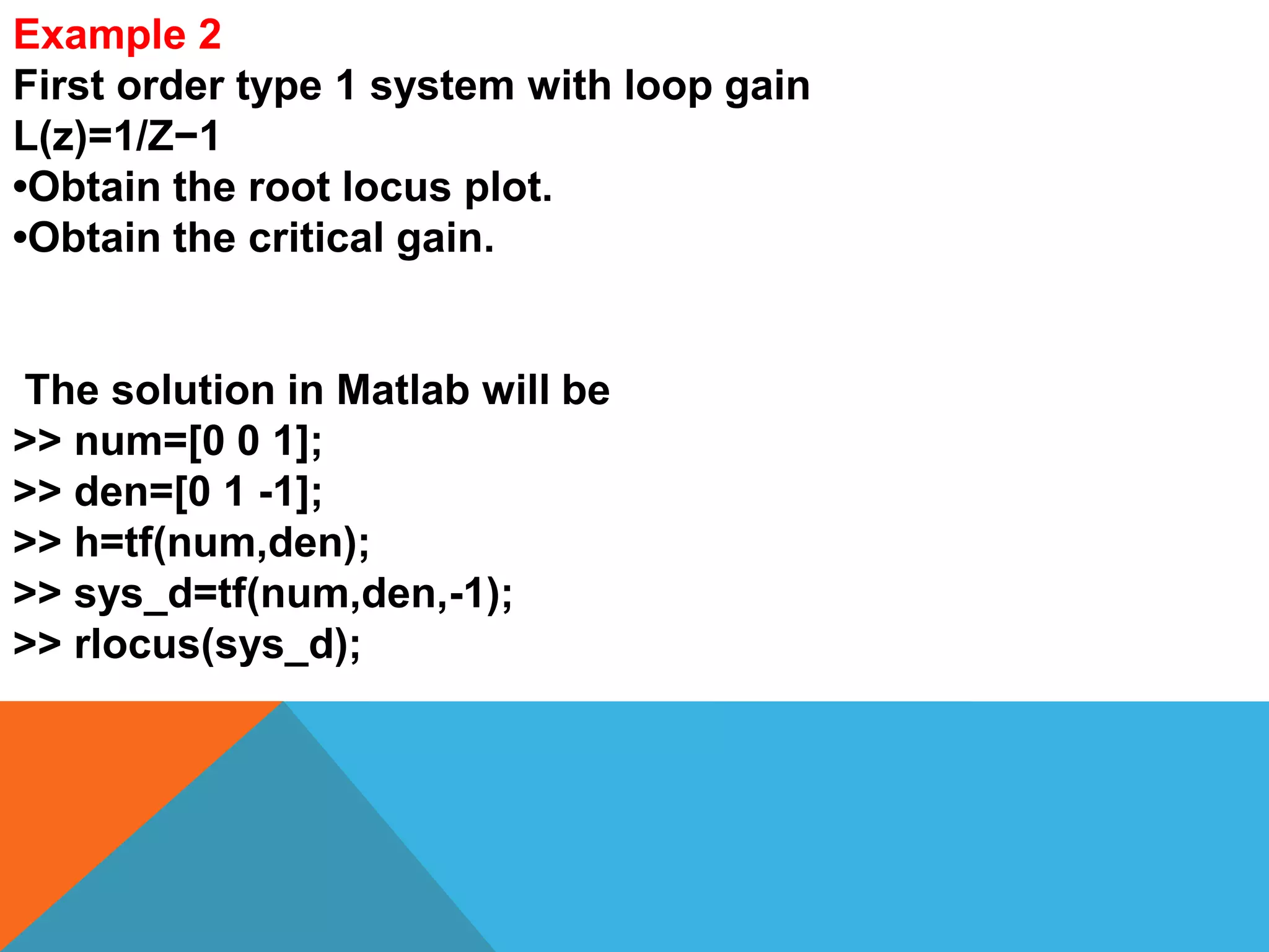 Example 2
First order type 1 system with loop gain
L(z)=1/Z−1
•Obtain the root locus plot.
•Obtain the critical gain.
The solution in Matlab will be
>> num=[0 0 1];
>> den=[0 1 -1];
>> h=tf(num,den);
>> sys_d=tf(num,den,-1);
>> rlocus(sys_d);
 