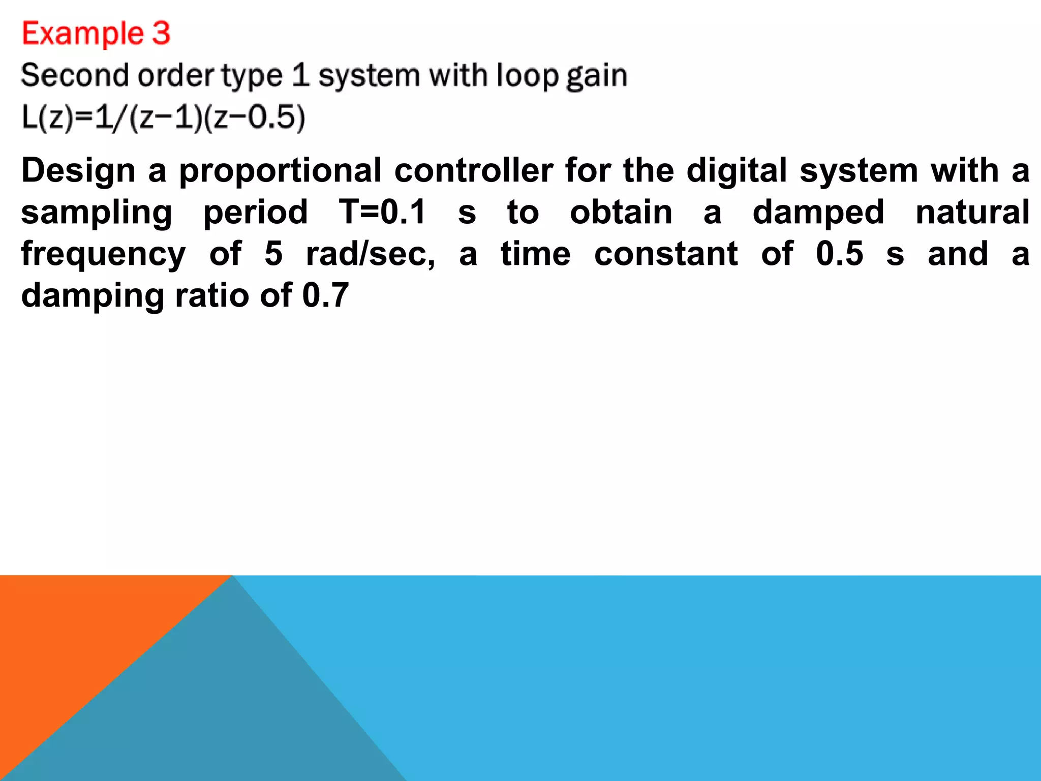 Design a proportional controller for the digital system with a
sampling period T=0.1 s to obtain a damped natural
frequency of 5 rad/sec, a time constant of 0.5 s and a
damping ratio of 0.7
 