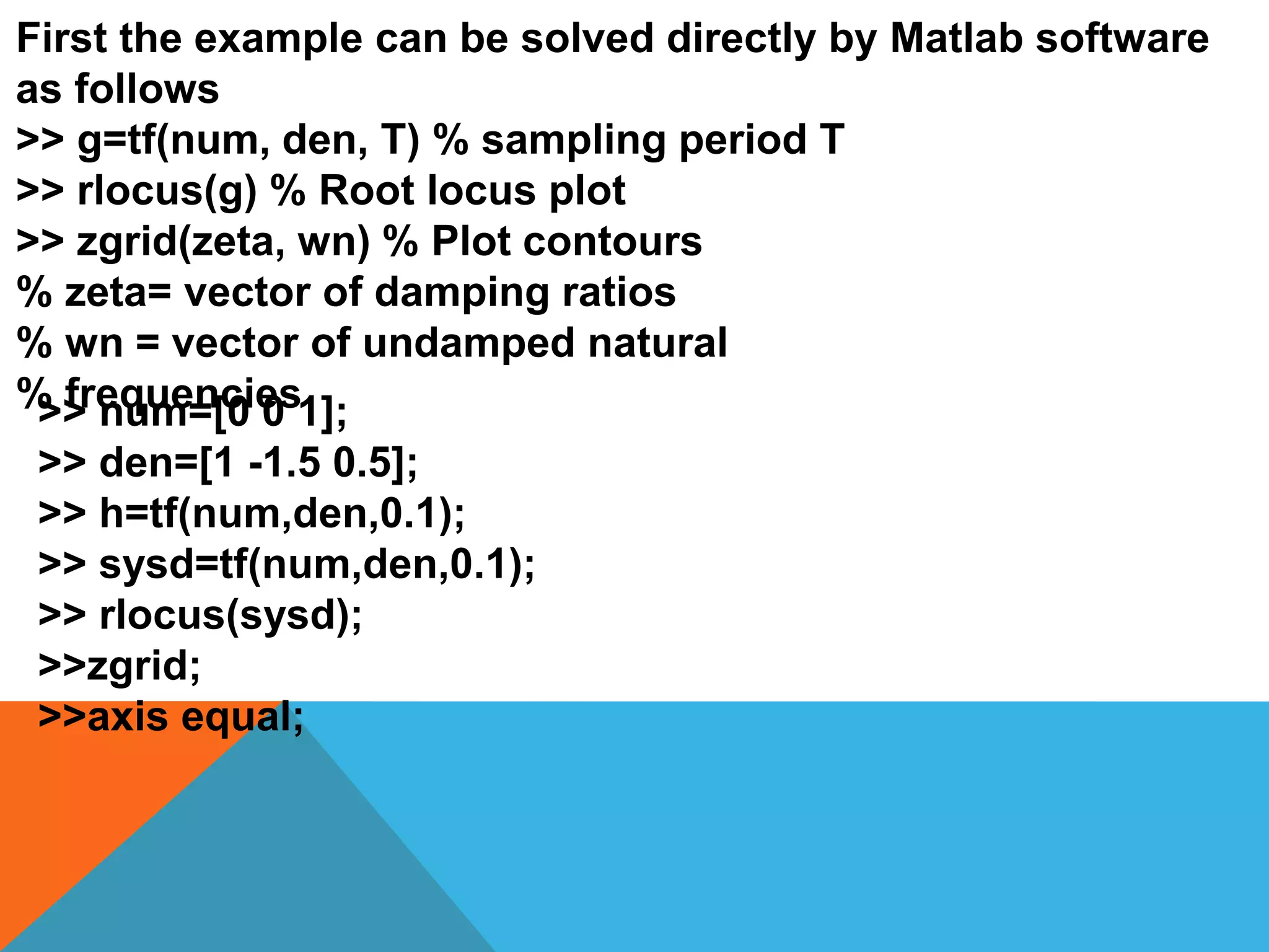 First the example can be solved directly by Matlab software
as follows
>> g=tf(num, den, T) % sampling period T
>> rlocus(g) % Root locus plot
>> zgrid(zeta, wn) % Plot contours
% zeta= vector of damping ratios
% wn = vector of undamped natural
% frequencies>> num=[0 0 1];
>> den=[1 -1.5 0.5];
>> h=tf(num,den,0.1);
>> sysd=tf(num,den,0.1);
>> rlocus(sysd);
>>zgrid;
>>axis equal;
 