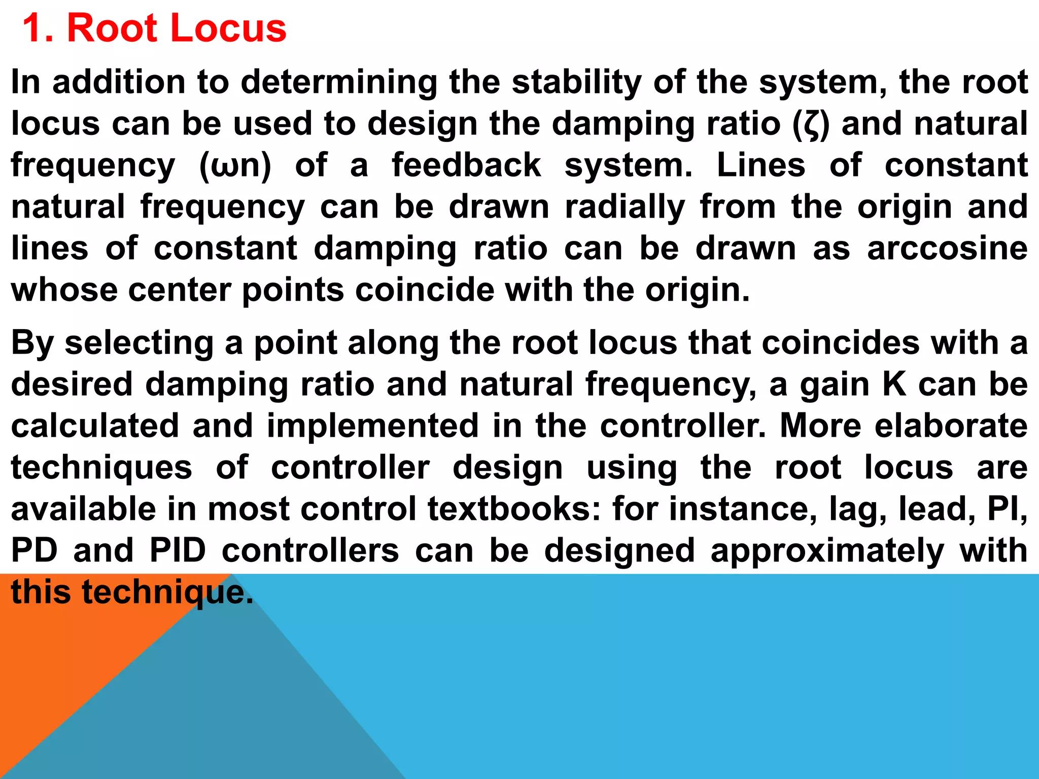 In addition to determining the stability of the system, the root
locus can be used to design the damping ratio (ζ) and natural
frequency (ωn) of a feedback system. Lines of constant
natural frequency can be drawn radially from the origin and
lines of constant damping ratio can be drawn as arccosine
whose center points coincide with the origin.
By selecting a point along the root locus that coincides with a
desired damping ratio and natural frequency, a gain K can be
calculated and implemented in the controller. More elaborate
techniques of controller design using the root locus are
available in most control textbooks: for instance, lag, lead, PI,
PD and PID controllers can be designed approximately with
this technique.
1. Root Locus
 