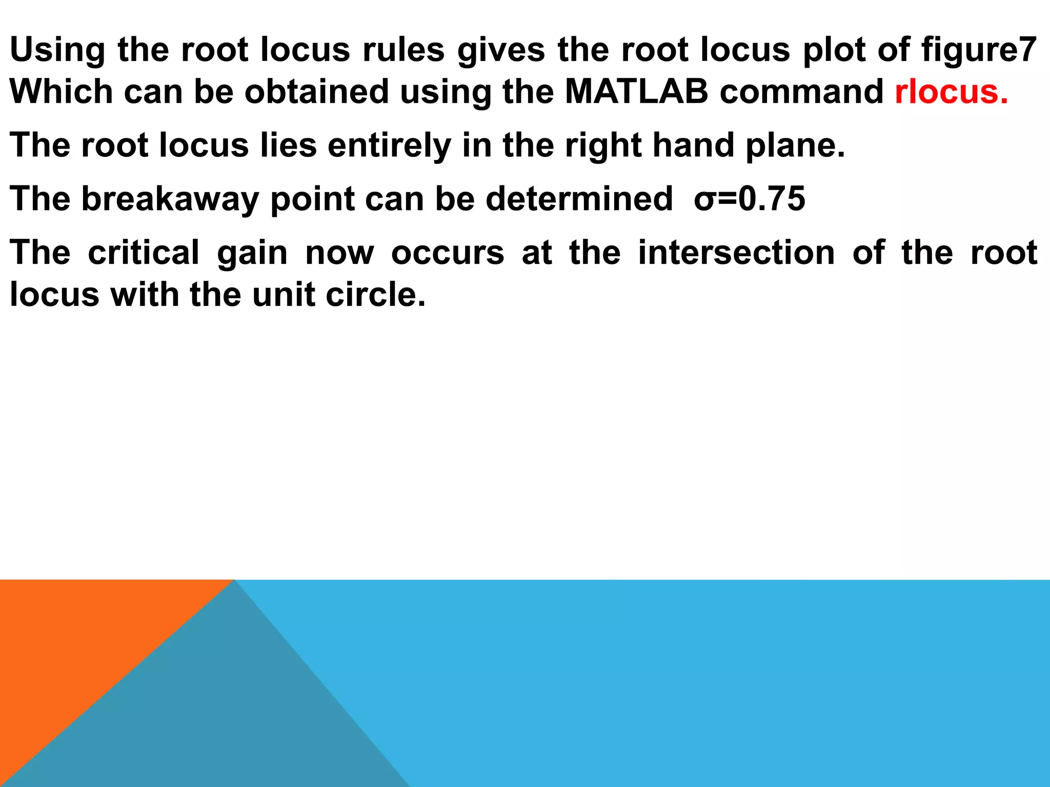 Using the root locus rules gives the root locus plot of figure7
Which can be obtained using the MATLAB command rlocus.
The root locus lies entirely in the right hand plane.
The breakaway point can be determined σ=0.75
The critical gain now occurs at the intersection of the root
locus with the unit circle.
 