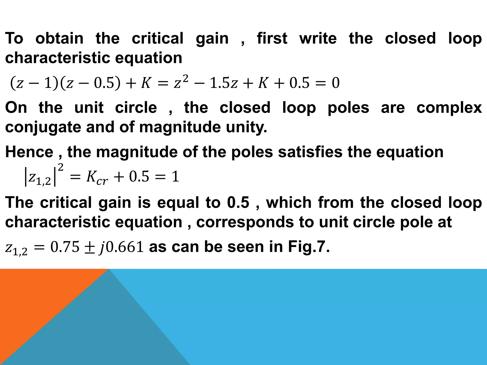 To obtain the critical gain , first write the closed loop
characteristic equation
𝑧 − 1 𝑧 − 0.5 + 𝐾 = 𝑧2 − 1.5𝑧 + 𝐾 + 0.5 = 0
On the unit circle , the closed loop poles are complex
conjugate and of magnitude unity.
Hence , the magnitude of the poles satisfies the equation
𝑧1,2
2
= 𝐾𝑐𝑟 + 0.5 = 1
The critical gain is equal to 0.5 , which from the closed loop
characteristic equation , corresponds to unit circle pole at
𝑧1,2 = 0.75 ± 𝑗0.661 as can be seen in Fig.7.
 