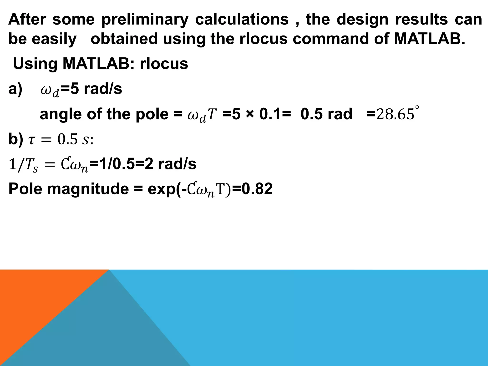 After some preliminary calculations , the design results can
be easily obtained using the rlocus command of MATLAB.
Using MATLAB: rlocus
a) 𝜔 𝑑=5 rad/s
angle of the pole = 𝜔 𝑑 𝑇 =5 × 0.1= 0.5 rad =28.65°
b) 𝜏 = 0.5 𝑠:
1/𝑇𝑠 = Ƈ𝜔 𝑛=1/0.5=2 rad/s
Pole magnitude = exp(-Ƈ𝜔 𝑛T)=0.82
 