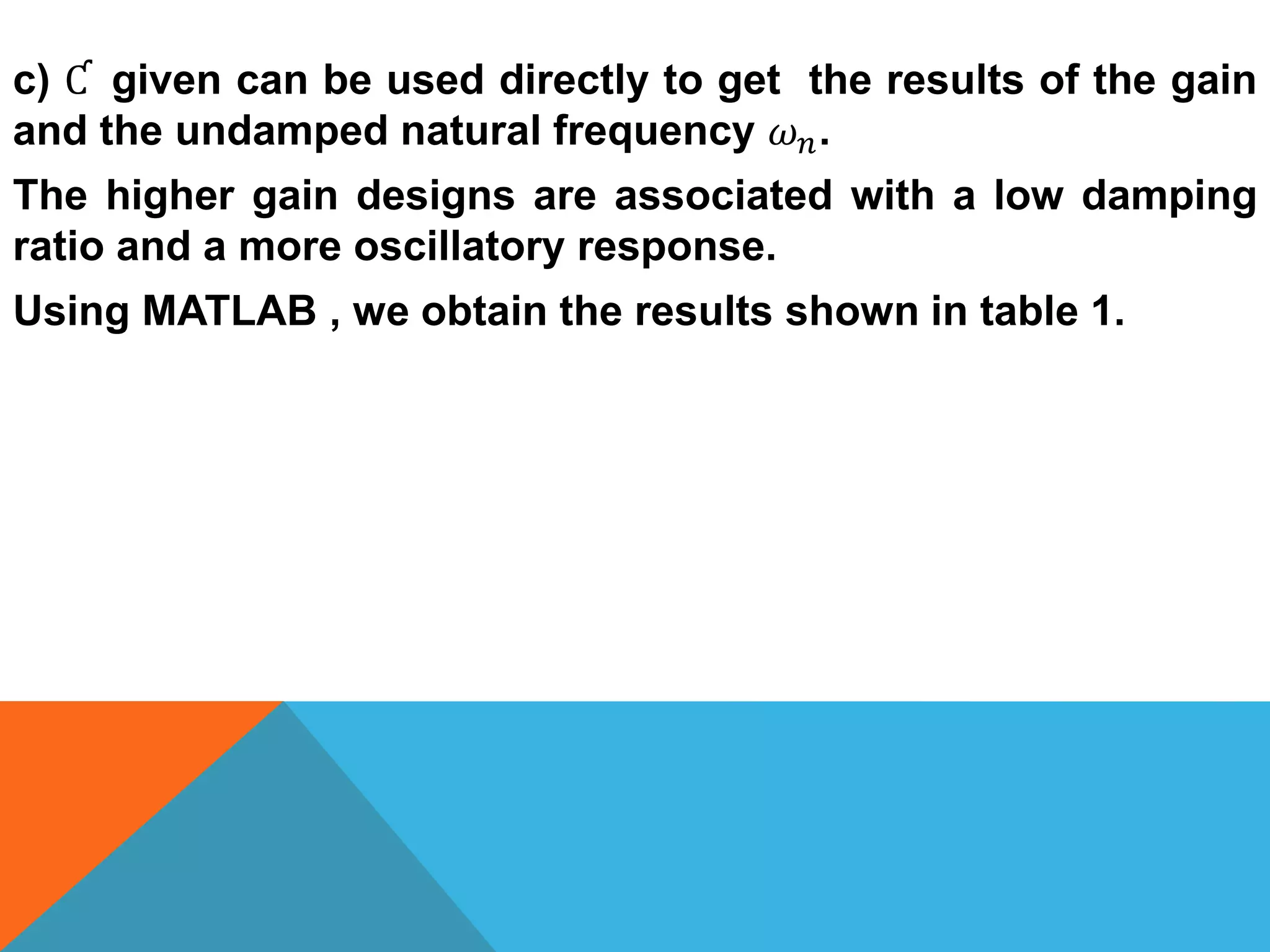 c) Ƈ given can be used directly to get the results of the gain
and the undamped natural frequency 𝜔 𝑛.
The higher gain designs are associated with a low damping
ratio and a more oscillatory response.
Using MATLAB , we obtain the results shown in table 1.
 