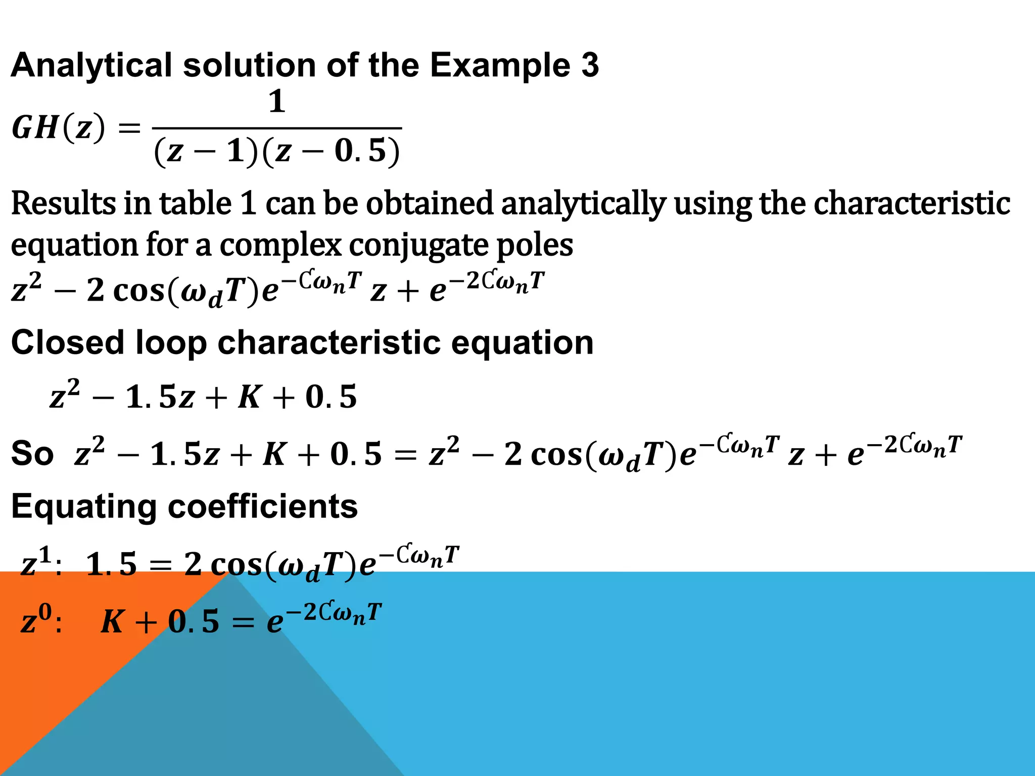 𝑮𝑯 𝒛 =
𝟏
(𝒛 − 𝟏)(𝒛 − 𝟎. 𝟓)
Results in table 1 can be obtained analytically using the characteristic
equation for a complex conjugate poles
𝒛 𝟐 − 𝟐 𝐜𝐨𝐬(𝝎 𝒅 𝑻)𝒆−Ƈ𝝎 𝒏 𝑻 𝒛 + 𝒆−𝟐Ƈ𝝎 𝒏 𝑻
Closed loop characteristic equation
𝒛 𝟐 − 𝟏. 𝟓𝒛 + 𝑲 + 𝟎. 𝟓
So 𝒛 𝟐 − 𝟏. 𝟓𝒛 + 𝑲 + 𝟎. 𝟓 = 𝒛 𝟐 − 𝟐 𝐜𝐨𝐬(𝝎 𝒅 𝑻)𝒆−Ƈ𝝎 𝒏 𝑻 𝒛 + 𝒆−𝟐Ƈ𝝎 𝒏 𝑻
Equating coefficients
𝒛 𝟏: 𝟏. 𝟓 = 𝟐 𝐜𝐨𝐬(𝝎 𝒅 𝑻)𝒆−Ƈ𝝎 𝒏 𝑻
𝒛 𝟎
: 𝑲 + 𝟎. 𝟓 = 𝒆−𝟐Ƈ𝝎 𝒏 𝑻
Analytical solution of the Example 3
 