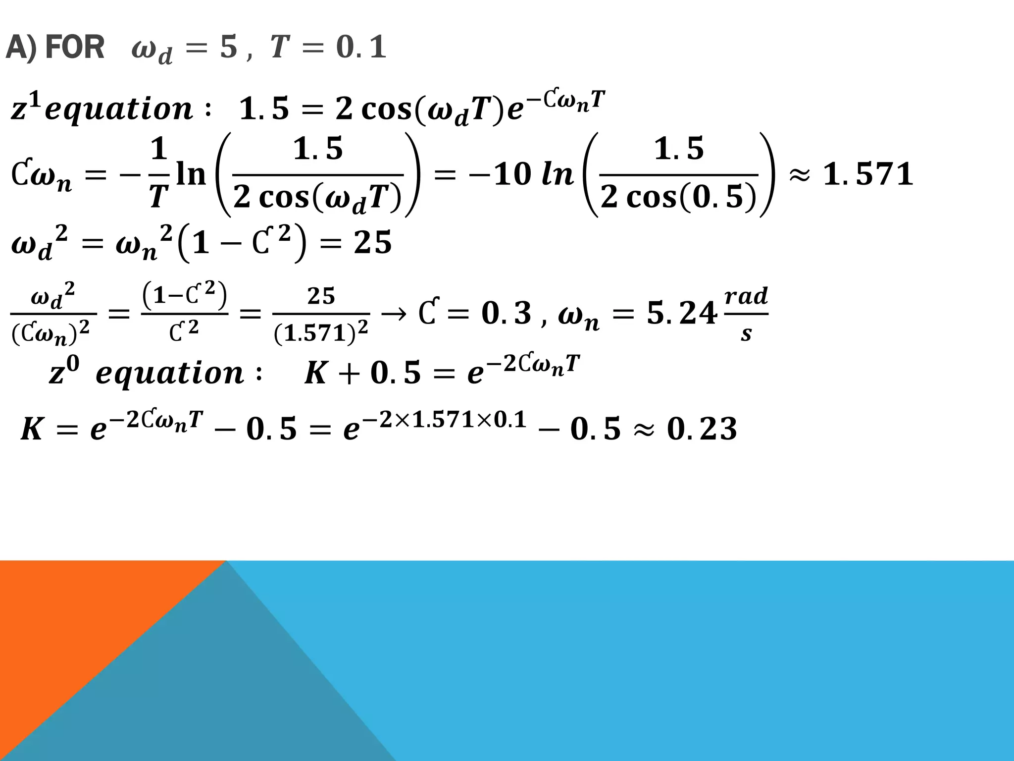 A) FOR 𝝎 𝒅 = 𝟓 , 𝑻 = 𝟎. 𝟏
𝒛 𝟏 𝒆𝒒𝒖𝒂𝒕𝒊𝒐𝒏 ∶ 𝟏. 𝟓 = 𝟐 𝐜𝐨𝐬(𝝎 𝒅 𝑻)𝒆−Ƈ𝝎 𝒏 𝑻
Ƈ𝝎 𝒏 = −
𝟏
𝑻
𝐥𝐧
𝟏. 𝟓
𝟐 𝐜𝐨𝐬 𝝎 𝒅 𝑻
= −𝟏𝟎 𝒍𝒏
𝟏. 𝟓
𝟐 𝐜𝐨𝐬 𝟎. 𝟓
≈ 𝟏. 𝟓𝟕𝟏
𝝎 𝒅
𝟐
= 𝝎 𝒏
𝟐
𝟏 − Ƈ 𝟐
= 𝟐𝟓
𝝎 𝒅
𝟐
(Ƈ𝝎 𝒏) 𝟐 =
𝟏−Ƈ 𝟐
Ƈ 𝟐 =
𝟐𝟓
(𝟏.𝟓𝟕𝟏) 𝟐 → Ƈ = 𝟎. 𝟑 , 𝝎 𝒏 = 𝟓. 𝟐𝟒
𝒓𝒂𝒅
𝒔
𝒛 𝟎 𝒆𝒒𝒖𝒂𝒕𝒊𝒐𝒏 ∶ 𝑲 + 𝟎. 𝟓 = 𝒆−𝟐Ƈ𝝎 𝒏 𝑻
𝑲 = 𝒆−𝟐Ƈ𝝎 𝒏 𝑻 − 𝟎. 𝟓 = 𝒆−𝟐×𝟏.𝟓𝟕𝟏×𝟎.𝟏 − 𝟎. 𝟓 ≈ 𝟎. 𝟐𝟑
 