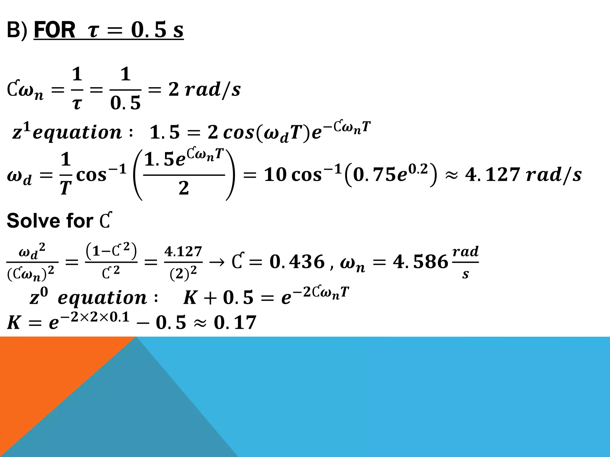 B) FOR 𝝉 = 𝟎. 𝟓 𝐬
Ƈ𝝎 𝒏 =
𝟏
𝝉
=
𝟏
𝟎. 𝟓
= 𝟐 𝒓𝒂𝒅/𝒔
𝒛 𝟏 𝒆𝒒𝒖𝒂𝒕𝒊𝒐𝒏 ∶ 𝟏. 𝟓 = 𝟐 𝒄𝒐𝒔(𝝎 𝒅 𝑻)𝒆−Ƈ𝝎 𝒏 𝑻
𝝎 𝒅 =
𝟏
𝑻
𝐜𝐨𝐬−𝟏
𝟏. 𝟓𝒆Ƈ𝝎 𝒏 𝑻
𝟐
= 𝟏𝟎 𝐜𝐨𝐬−𝟏 𝟎. 𝟕𝟓𝒆 𝟎.𝟐 ≈ 𝟒. 𝟏𝟐𝟕 𝒓𝒂𝒅/𝒔
Solve for Ƈ
𝝎 𝒅
𝟐
(Ƈ𝝎 𝒏) 𝟐 =
𝟏−Ƈ 𝟐
Ƈ 𝟐 =
𝟒.𝟏𝟐𝟕
(𝟐) 𝟐 → Ƈ = 𝟎. 𝟒𝟑𝟔 , 𝝎 𝒏 = 𝟒. 𝟓𝟖𝟔
𝒓𝒂𝒅
𝒔
𝒛 𝟎 𝒆𝒒𝒖𝒂𝒕𝒊𝒐𝒏 ∶ 𝑲 + 𝟎. 𝟓 = 𝒆−𝟐Ƈ𝝎 𝒏 𝑻
𝑲 = 𝒆−𝟐×𝟐×𝟎.𝟏
− 𝟎. 𝟓 ≈ 𝟎. 𝟏𝟕
 