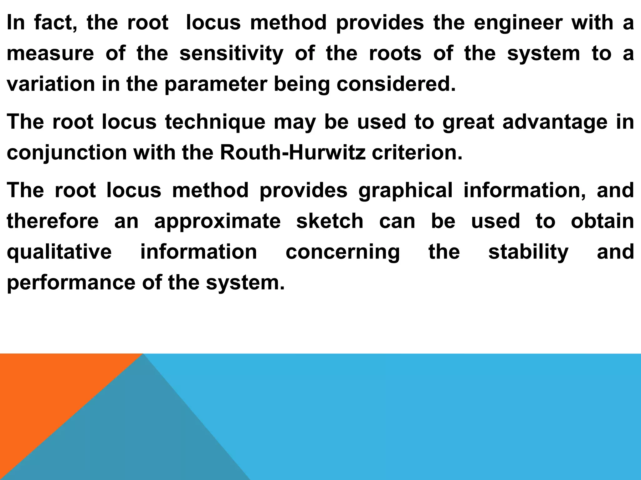 In fact, the root locus method provides the engineer with a
measure of the sensitivity of the roots of the system to a
variation in the parameter being considered.
The root locus technique may be used to great advantage in
conjunction with the Routh-Hurwitz criterion.
The root locus method provides graphical information, and
therefore an approximate sketch can be used to obtain
qualitative information concerning the stability and
performance of the system.
 