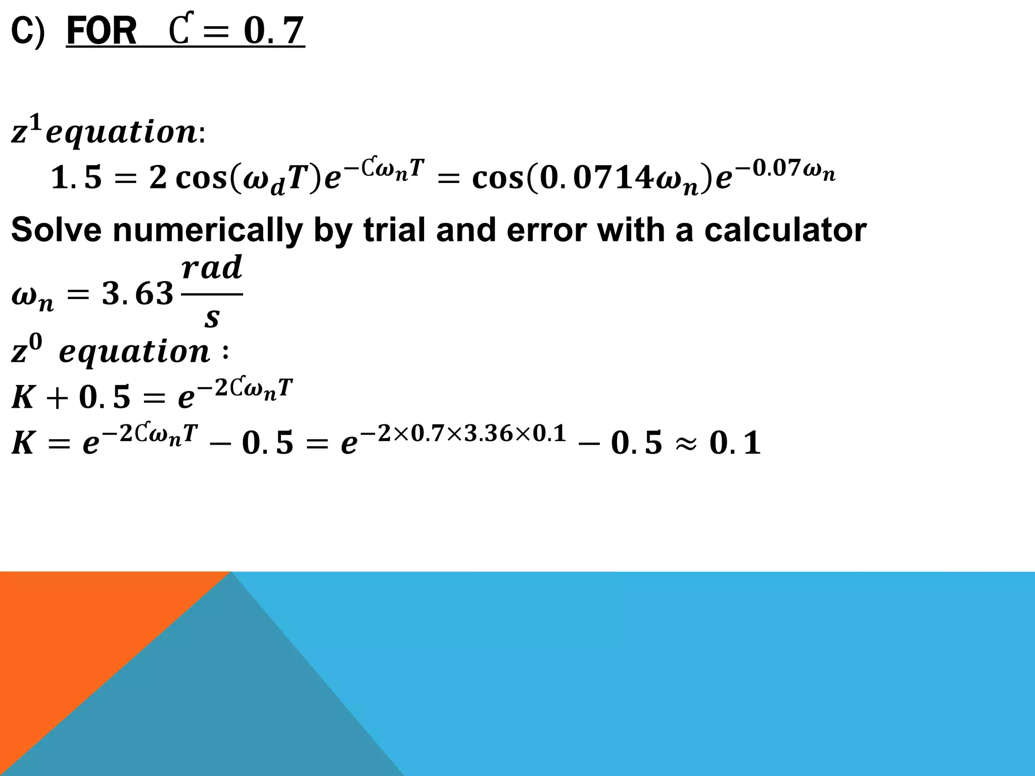 C) FOR Ƈ = 𝟎. 𝟕
𝒛 𝟏 𝒆𝒒𝒖𝒂𝒕𝒊𝒐𝒏:
𝟏. 𝟓 = 𝟐 𝐜𝐨𝐬 𝝎 𝒅 𝑻 𝒆−Ƈ𝝎 𝒏 𝑻 = 𝐜𝐨𝐬 𝟎. 𝟎𝟕𝟏𝟒𝝎 𝒏 𝒆−𝟎.𝟎𝟕𝝎 𝒏
Solve numerically by trial and error with a calculator
𝝎 𝒏 = 𝟑. 𝟔𝟑
𝒓𝒂𝒅
𝒔
𝒛 𝟎 𝒆𝒒𝒖𝒂𝒕𝒊𝒐𝒏 ∶
𝑲 + 𝟎. 𝟓 = 𝒆−𝟐Ƈ𝝎 𝒏 𝑻
𝑲 = 𝒆−𝟐Ƈ𝝎 𝒏 𝑻 − 𝟎. 𝟓 = 𝒆−𝟐×𝟎.𝟕×𝟑.𝟑𝟔×𝟎.𝟏 − 𝟎. 𝟓 ≈ 𝟎. 𝟏
 