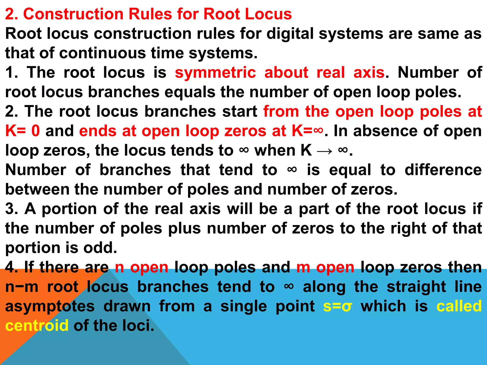 2. Construction Rules for Root Locus
Root locus construction rules for digital systems are same as
that of continuous time systems.
1. The root locus is symmetric about real axis. Number of
root locus branches equals the number of open loop poles.
2. The root locus branches start from the open loop poles at
K= 0 and ends at open loop zeros at K=∞. In absence of open
loop zeros, the locus tends to ∞ when K → ∞.
Number of branches that tend to ∞ is equal to difference
between the number of poles and number of zeros.
3. A portion of the real axis will be a part of the root locus if
the number of poles plus number of zeros to the right of that
portion is odd.
4. If there are n open loop poles and m open loop zeros then
n−m root locus branches tend to ∞ along the straight line
asymptotes drawn from a single point s=σ which is called
centroid of the loci.
 