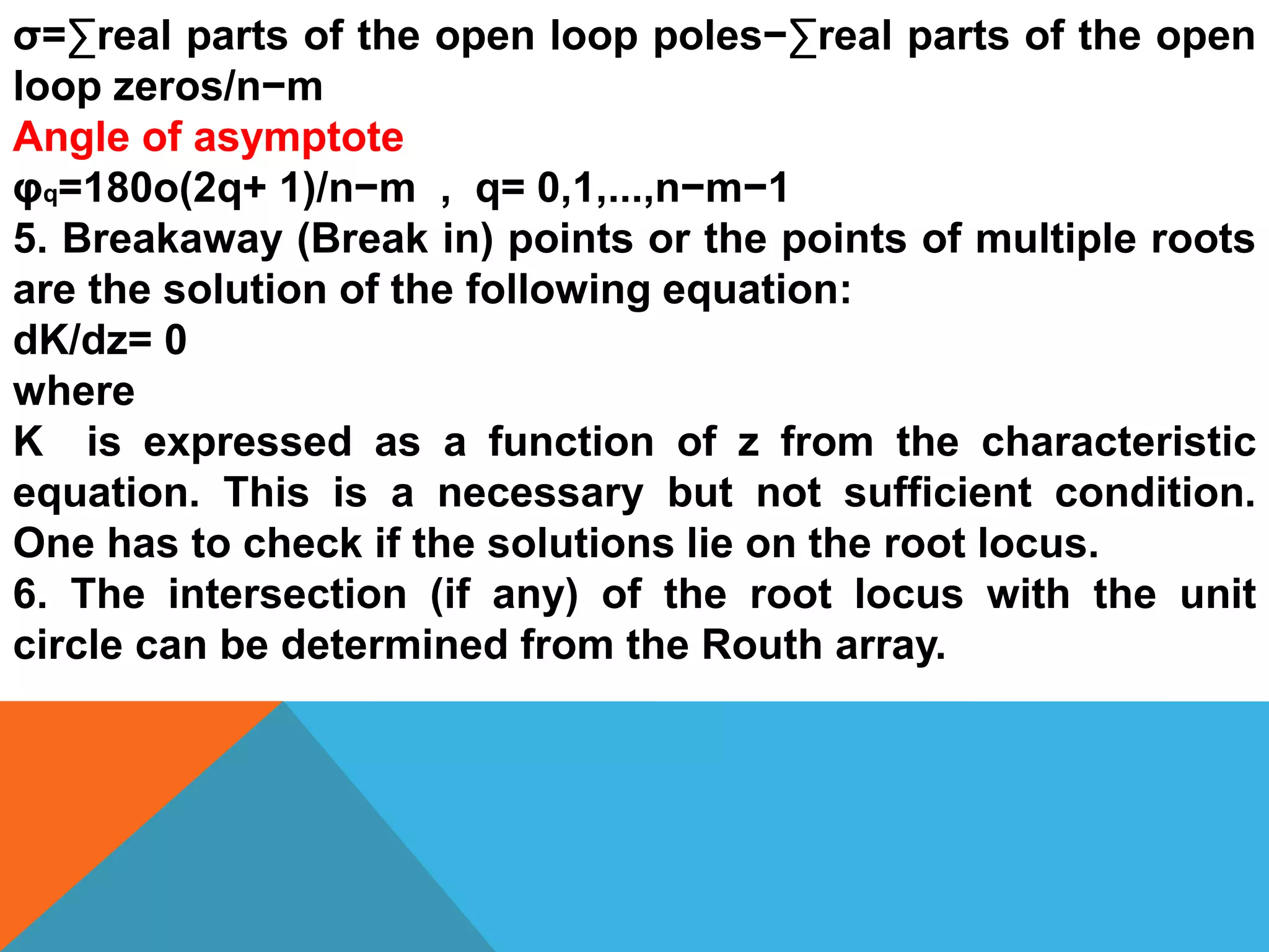 σ=∑real parts of the open loop poles−∑real parts of the open
loop zeros/n−m
Angle of asymptote
φq=180o(2q+ 1)/n−m , q= 0,1,...,n−m−1
5. Breakaway (Break in) points or the points of multiple roots
are the solution of the following equation:
dK/dz= 0
where
K is expressed as a function of z from the characteristic
equation. This is a necessary but not sufficient condition.
One has to check if the solutions lie on the root locus.
6. The intersection (if any) of the root locus with the unit
circle can be determined from the Routh array.
 