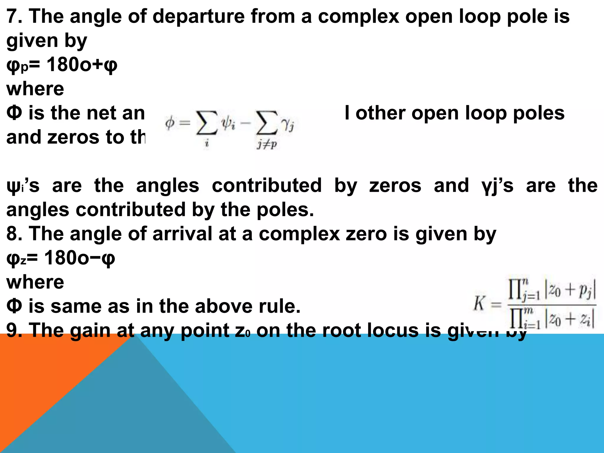 7. The angle of departure from a complex open loop pole is
given by
φp= 180o+φ
where
Φ is the net angle contribution of all other open loop poles
and zeros to that pole.
ψi’s are the angles contributed by zeros and γj’s are the
angles contributed by the poles.
8. The angle of arrival at a complex zero is given by
φz= 180o−φ
where
Φ is same as in the above rule.
9. The gain at any point z0 on the root locus is given by
 