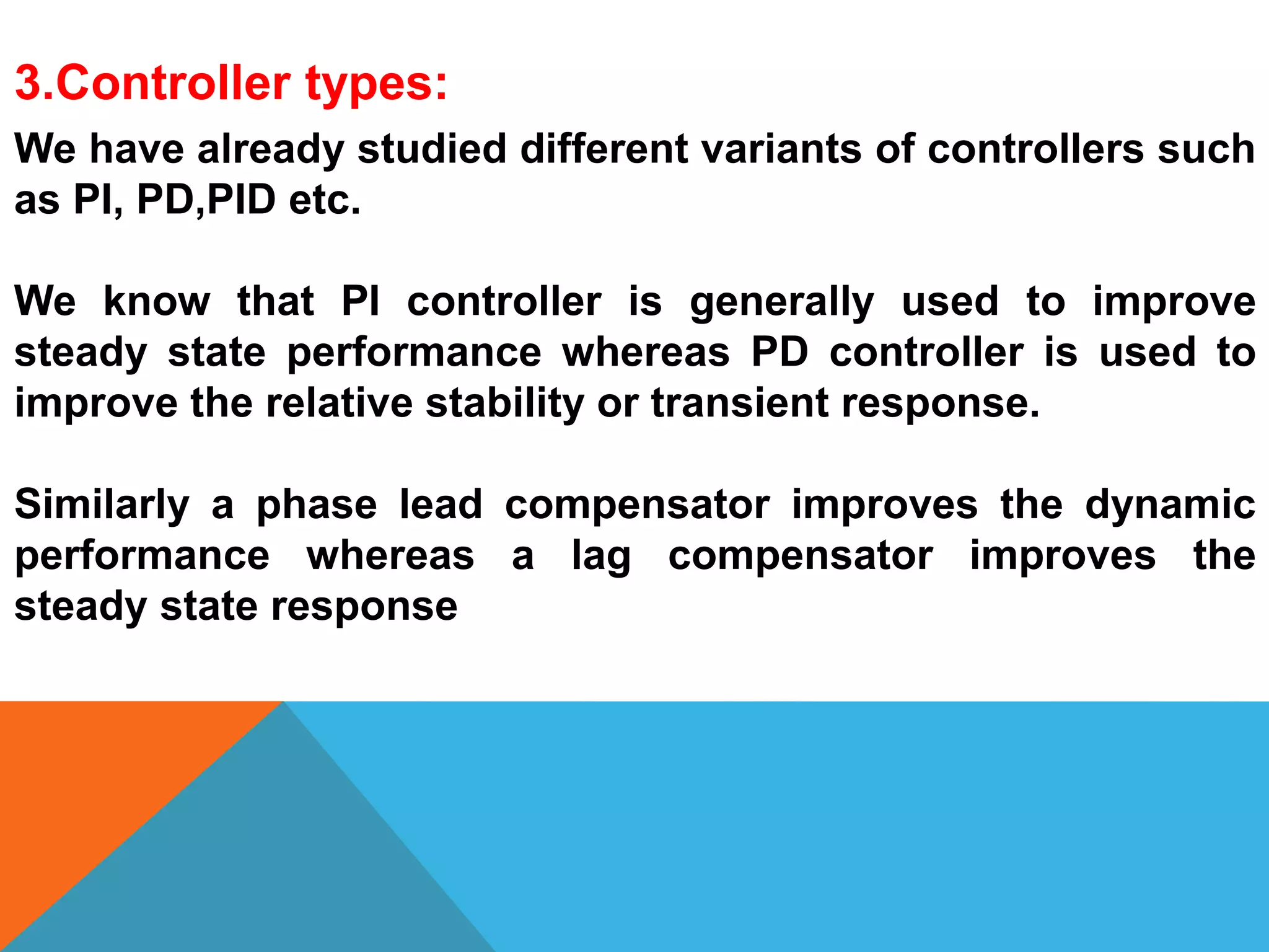 3.Controller types:
We have already studied different variants of controllers such
as PI, PD,PID etc.
We know that PI controller is generally used to improve
steady state performance whereas PD controller is used to
improve the relative stability or transient response.
Similarly a phase lead compensator improves the dynamic
performance whereas a lag compensator improves the
steady state response
 