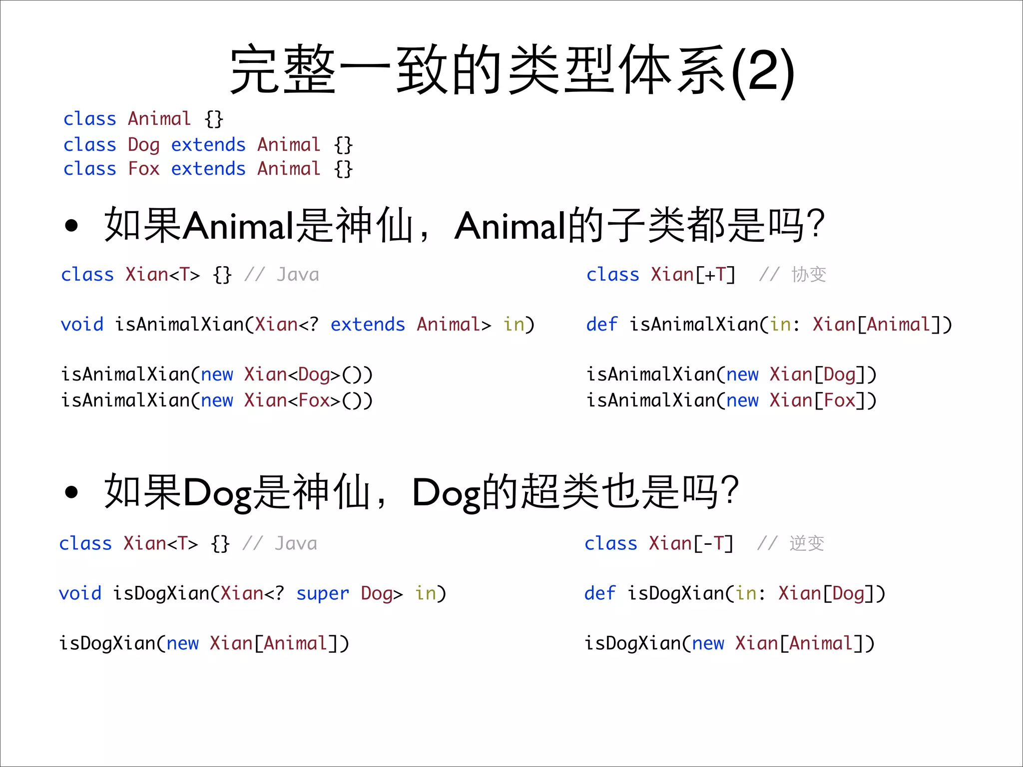 (2)
class Animal {}
class Dog extends Animal {}
class Fox extends Animal {}


•          Animal                      Animal
class Xian<T> {} // Java                        class Xian[+T]   //

void isAnimalXian(Xian<? extends Animal> in)    def isAnimalXian(in: Xian[Animal])

isAnimalXian(new Xian<Dog>())                   isAnimalXian(new Xian[Dog])
isAnimalXian(new Xian<Fox>())                   isAnimalXian(new Xian[Fox])




•          Dog                  Dog
class Xian<T> {} // Java                        class Xian[-T]   //

void isDogXian(Xian<? super Dog> in)            def isDogXian(in: Xian[Dog])

isDogXian(new Xian[Animal])                     isDogXian(new Xian[Animal])
 