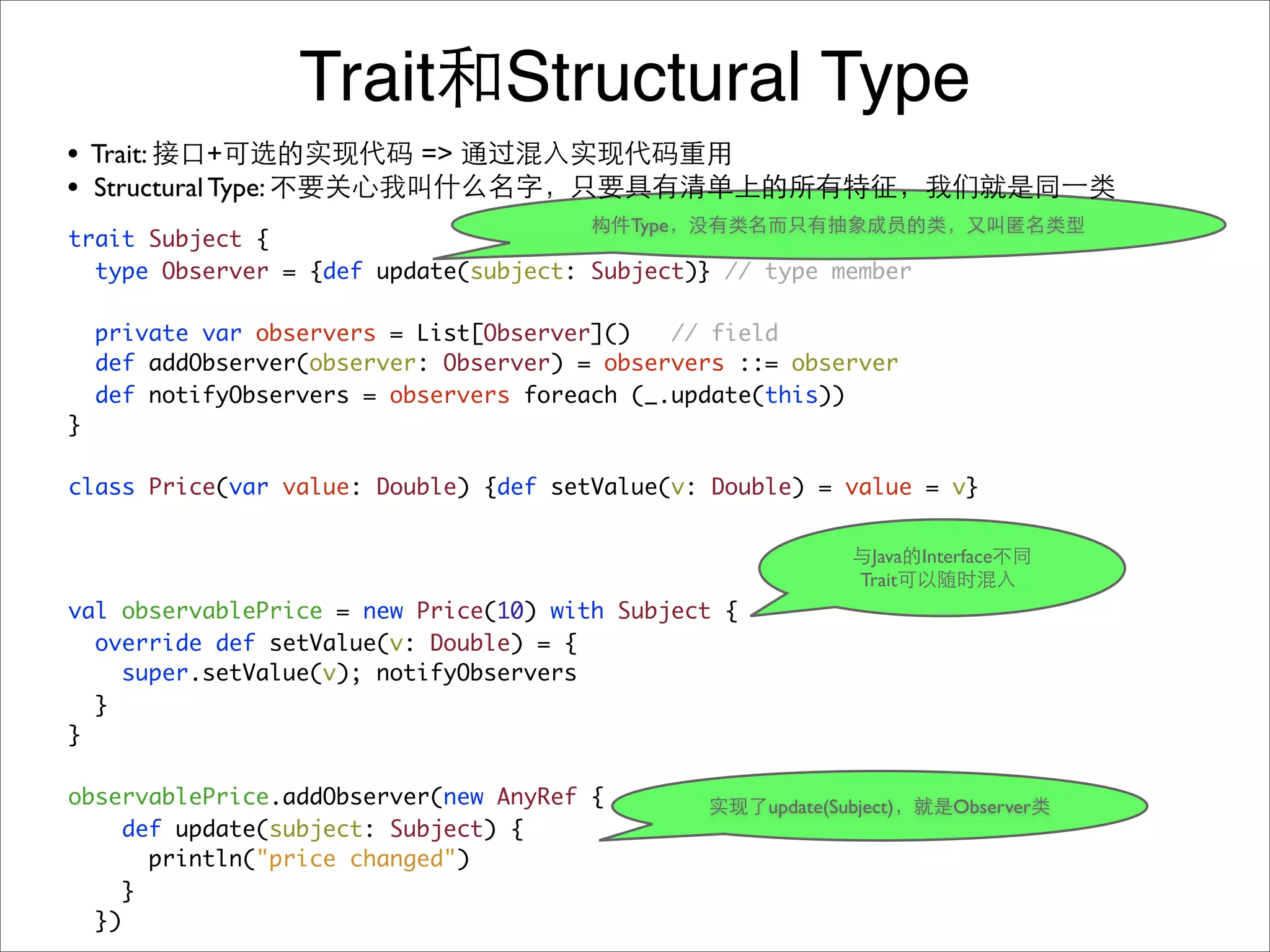 Trait Structural Type
• Trait:     +              =>
• Structural Type:
                                            Type
trait Subject {
  type Observer = {def update(subject: Subject)} // type member

    private var observers = List[Observer]()   // field
    def addObserver(observer: Observer) = observers ::= observer
    def notifyObservers = observers foreach (_.update(this))
}

class Price(var value: Double) {def setValue(v: Double) = value = v}


                                                                  Java Interface
                                                                 Trait
val observablePrice = new Price(10) with Subject {
  override def setValue(v: Double) = {
    super.setValue(v); notifyObservers
  }
}

observablePrice.addObserver(new AnyRef {              update(Subject)      Observer
     def update(subject: Subject) {
       println("price changed")
    }
  })
 