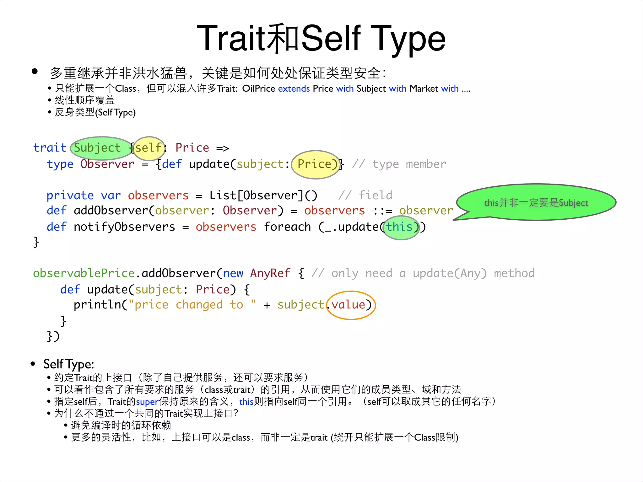 Trait Self Type
•
    •                    Class                 Trait: OilPrice extends Price with Subject with Market with ....
    •
    •               (Self Type)


trait Subject {self: Price =>
  type Observer = {def update(subject: Price)} // type member

    private var observers = List[Observer]()   // field
                                                                                                                  this   Subject
    def addObserver(observer: Observer) = observers ::= observer
    def notifyObservers = observers foreach (_.update(this))
}

observablePrice.addObserver(new AnyRef { // only need a update(Any) method
     def update(subject: Price) {
       println("price changed to " + subject.value)
     }
  })

• Self Type:
    •       Trait
    •                                        class trait
    •       self       Trait super                   this      self                  self
    •                                Trait
        •
        •                                          class              trait (                   Class      )
 